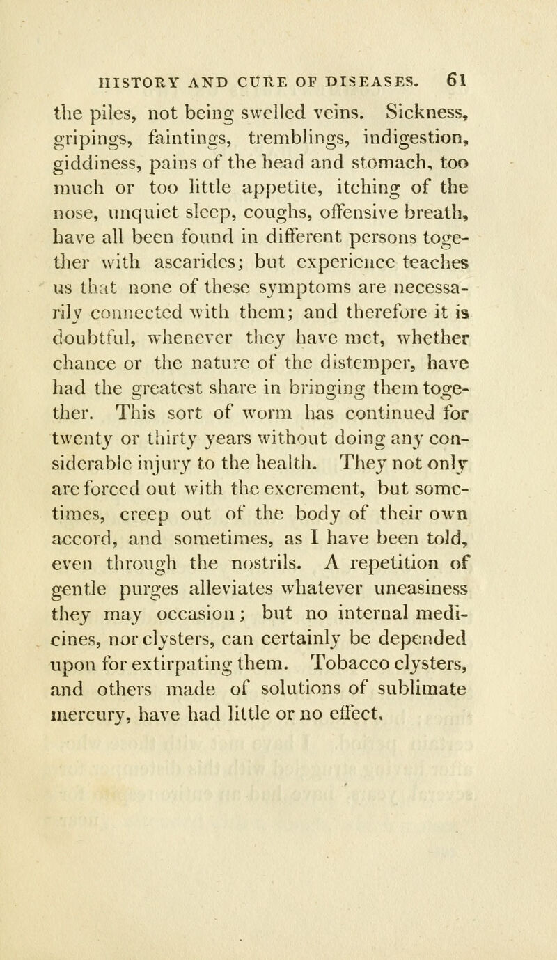 the piles, not being swelled veins. Sickness, gripings, faintings, tremblings, indigestion, giddiness, pains of the head and stomach, too much or too little appetite, itching of the nose, unquiet sleep, coughs, offensive breath, have all been found in different persons toge- ther with ascarides; but experience teaches us that none of these symptoms are necessa- rily connected with them; and therefore it is doubtful, whenever they have met, whether chance or the nature of the distemper, have had the s^reatest share in brinoino; themto2:e- ther. This sort of worm has continued for twenty or thirty years without doing any con- siderable injury to the health. They not onlj are forced out with the excrement, but some- times, creep out of the body of their own accord, and sometimes, as I have been told, even through the nostrils. A repetition of gentle purges alleviates whatever uneasiness they may occasion; but no internal medi- cines, nor clysters, can certainly be depended upon for extirpating them. Tobacco clysters, and others made of solutions of sublimate mercury, have had little or no effect.