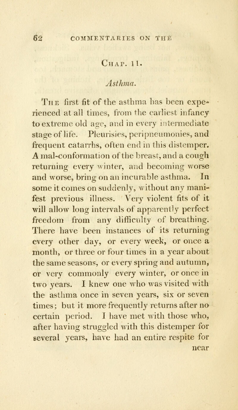 Chap. 11. Asthma. The first fit of the asthma has been expe-* rienced at all times, from the earliest infancy to extreme old age, and in every intermediate stage of life. Pleurisies, peri pneitmonies, and frequent catarrhs, often end in this distemper. Amal-conformation of the breast, and a cough returning every Minter, and becoming worse and worse, bring on an incurable asthma. In some it comes on suddenl}^ without any mani- fest previous illness. Very violent fits of it will allow long intervals of apparently perfect freedom from any difficulty of breathing. There have been instances of its returning every other day, or every week, or once a month, or three or four times in a year about the same seasons, or every spring and autumn, or very commonly every winter, or once in two years. I knew one w^ho was visited with the asthma once in seven years, six or seven times; but it more frequently returns after no certain period. I have met with those who, after having struggled wdth this distemper for several years, have had an entire respite for near