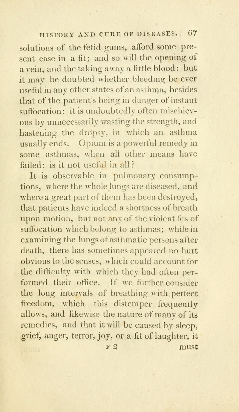 solutions of the fetid gums, afford some pre- sent ease in a fit; and so will the opening of a vein, and the taking away a little blood: but it may be doubted whether bleeding be ever useful in any other states of an aschma, besides that of the patient's being in danger of instant suffocation: it is undoubtedly often mischiev- ous by unnecessarily ^vasting the strength, and hastening the dropsy, in which an asthma usually ends. Opium is a powerful remedy in some asthmas, when all other means have failed: is it not useful in all ? It is observable in pulmonary consump- tions, where the whole Jungs are diseased, and where a great part of them has been destroyed^ that patients have indeed a shortness of breath upon motioii, but not any of the violent fi.s of sufibcation wdiich belong to asthmas; while in examinino; the luno's of asthmatic persons after death, there has sometimes appeared no hurt obvious to the senses, which could account for the difficulty with which they had often per- formed their office. If we further consider the long intervals of breathing with perfect freed(>m, which this distemper frequently allows, and likewise the nature of many of its remedies, and that it will be caused by sleep, grief, anger, terror, joy, or a fit of laughter, it r S must