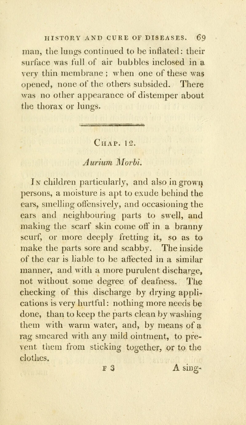 man, the lungs continued to be inflated: their surface was full of air bubbles inclosed in a very thin membrane; when one of these wa§ opened, none of the others subsided. There was no other appearance of distemper about the thorax or lungs. Chap. 12. Aurium Morbi. In children particularly, and also in grown persons, a moisture is apt to exude behind the ears, smelling ofiensivelj, and occasioning the ears and neighbouring parts to swell, and making the scarf skin come off in a branny scurf, or more deeply fretting it, so as to make the parts sore and scabby. The inside of the ear is liable to be affected in a similar manner, and with a more purulent discharge, not without some degree of deafness. The checking of this discharge by drying appli- cations is very hurtful: nothing more needs be done, than to keep the parts clean by washing them w^ith warm water, and, by means of a rag smeared with any mild ointment, to pre- vent them from sticking together, or to the clothes. p 3 A sing-