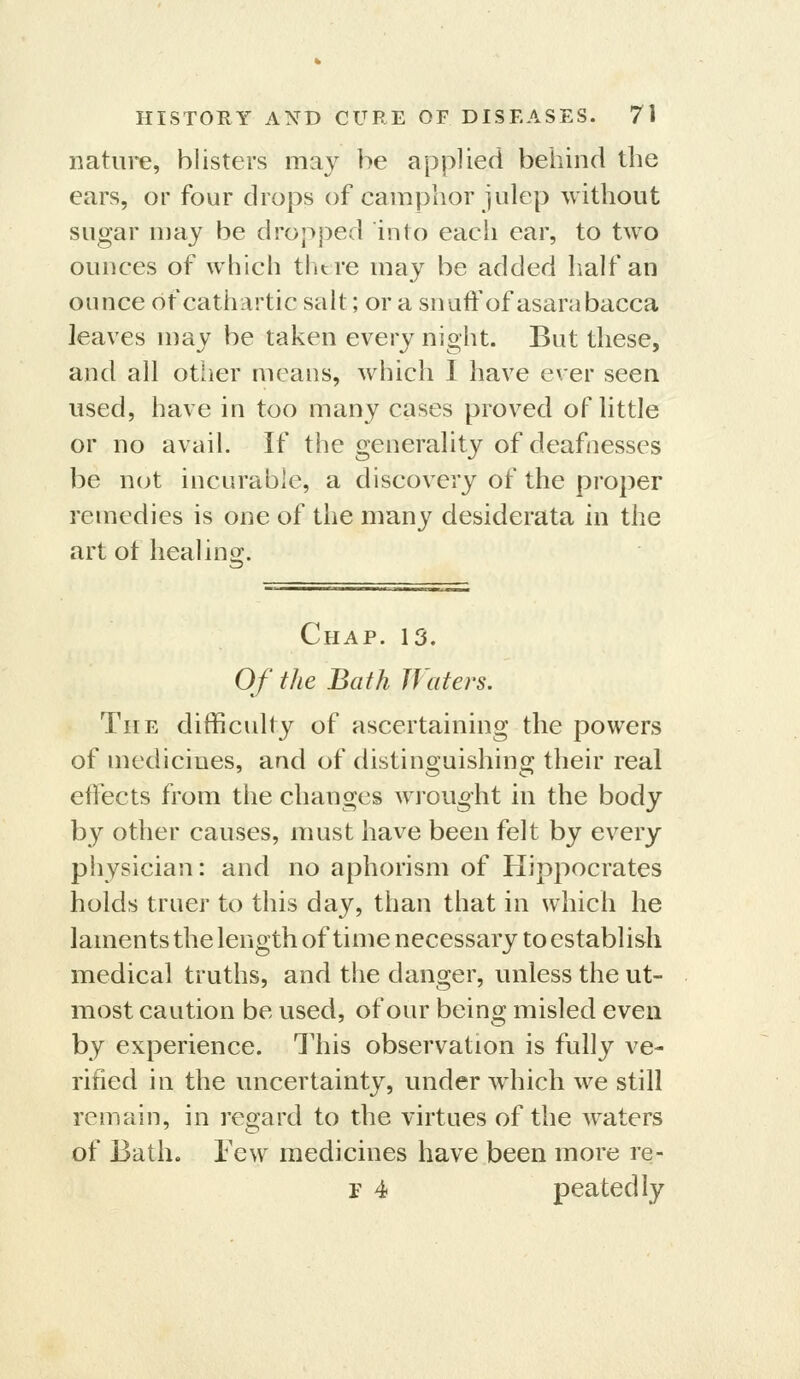 nature, blisters may be applied behind the ears, or four drops of camphor julep without sugar may be dropped into each ear, to two ounces of which thtre may be added half an ounce of cathartic salt; or a snaft'of asarabacca leaves may be taken every night. But these, and all other means, which I have ever seen used, have in too many cases proved of little or no avail. If the generality of deafnesses be nut incurable, a discovery of the proper remedies is one of the many desiderata in the art ot heal in o;. Chap. 13. Of the Bath Waters. The difficulty of ascertaining the powers of medicines, and of distinguishing their real effects from the changes wrouoht in the body by other causes, must have been felt by every physician: and no aphorism of Hippocrates holds truer to this day, than that in which he laments the length of time necessary to establish medical truths, and the danger, unless the ut- most caution be used, of our being misled even by experience. This observation is fully ve- rified in the uncertainty, under which we still remain, in regard to the virtues of the waters of Bath. Few medicines have been more re- r 4 peatedly