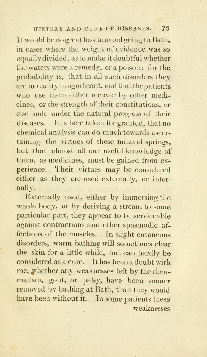 Ifc would be no great loss toavoid going to Bath, in cases where the weight of evidence was so equally divided, as to make itdoubtful whether the waters were a remedy, or a poison : for the probabihty is, that in all such disorders they are in reality insignificant, and that the patients who use theui either recover by other medi- cines, or the strength of their constitutions, or else sink under the natural progress of their diseases. It is here taken for granted, that no chemical analysis can do much towards ascer- taining the virtues of these mineral springs, but that almost all our useful knowledge of them, as medicines, must be gained from ex- perience. Their virtues may be considered either as they are used externally, or inter- nally. Externally used, either by immersing the whole body, or by deriving a stream to some particular part, they appear to be serviceable against contractions and other spasmodic af- fections of the muscles. In slight cutaneous disorders, warm bathing will sometimes clear the skin for a little while, but can hardly be considered as a cure. It has been a doubt with me, whether any weaknesses left by the rheu- matism, gout, or palsy, have been sooner removed by bathing at Biath, than they would have been without it. In some patients these weaknesses