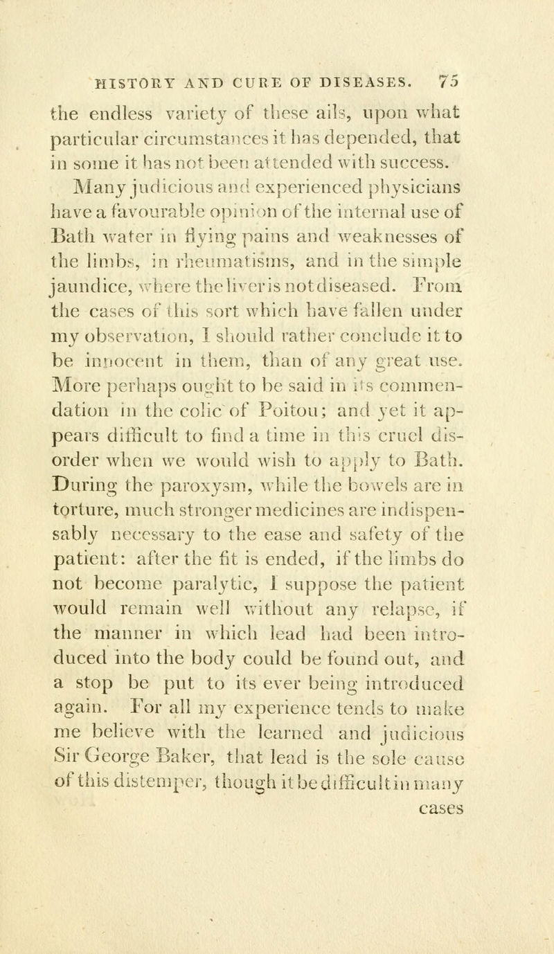 the endless variety of these ails, upon what particular circumstaiices it has depended, that in some it has not been attended with success. Many judicious and experienced physicians have a favourable opinion of the internal use of Bath water in iiying pains and weaknesses of the limbs, in rheumatisms, and in tiie simple jaundice, where the liver is notdiseased. From the cases of this sort which have fallen under my observation, 1 sliould rather conclude it to be innocent in them, than of any great use. More perhaps ou^ht to be said in its commen- dation in the colic of Poitou; and yet it ap- pears difficult to find a time in this cruel dis- order when we wovdd wish to ap^ily to Bath. During the paroxysm, while the bowels are in torture, much stronger medicines are indispen- sably necessary to the ease and safety of the patient: after the fit is ended, if the limbs do not become paralytic, 1 suppose the patient would remain well without any relapse, if the manner in which lead had been intro- duced into the body could be found out, and a stop be put to its ever being introduced again. For all my experience tends to make me believe with the learned and judicious Sir George Baker, that lead is the sole cause of this distemper, though itbedifficultinmany cases