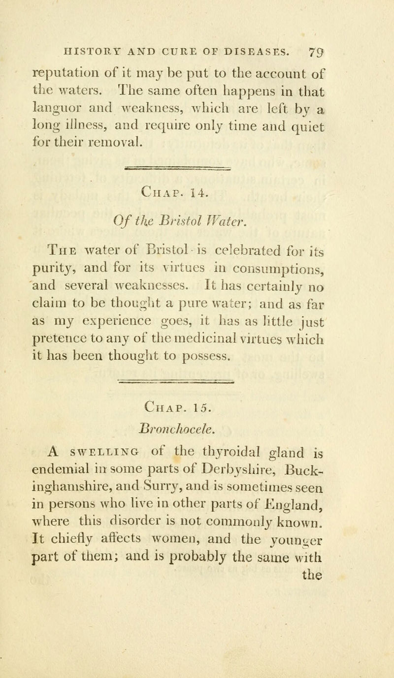 reputation of it may be put to the account of the waters. The same often happens in that languor and weakness, which are left by a long illness, and require only time and quiet for their removal. Chap. 14. Of the Bristol Water, The Avater of Bristol is celebrated for its purity, and for its virtues in consumptions, and several weaknesses. It has certainly no claim to be thought a pure water; and as far as my experience goes, it has as little just pretence to any of the medicinal virtues which it has been thouglit to possess. Chap. 15. Bronchocele. A SWELLING of the thyroidal gland is endemial in some parts of Derbyshire, Buck- inghamshire, and Surry, and is sometimes seen in persons who live in other parts of England, where this disorder is not commonly known. It chiefly affects women, and the younger part of them; and is probably the same with