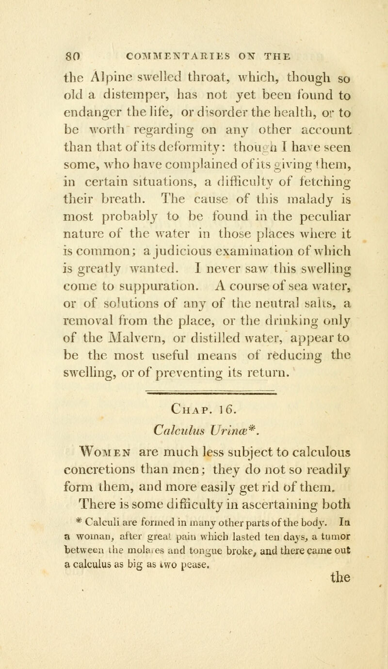 the Alpine swelled throat, which, though so old a distemper, has not yet been iound to endanger the life, or disorder the health, or to be worth reoardincy on anv other account than that of its deformity: though I have seen some, who have complained of its giving 1 hem, in certain situations, a difficulty of fetching their breath. The cause of this malady is most probably to be found in the peculiar nature of the water in those places where it is common; a judicious examination of which is greatly w^anted. I never saw this swelling come to suppuration. A course of sea water, or of solutions of any of the neutral salts, a removal from the place, or the dlinking only of the Malvern, or distilled water, appear to be the most useful means of reducing the swelling, or of preventing its return. Chap. 16. Calculus Urince*. Women are much less subject to calculous concretions than men; they do not so readily form them, and more easily get rid of them. There is some difficulty in ascertaining both * Calculi are formed in many other parts of the body. In, a woman, after greal pain which lasted ten days, a tumor between the mola.es and tongue broke, and there came out a calculus as big as two pease.