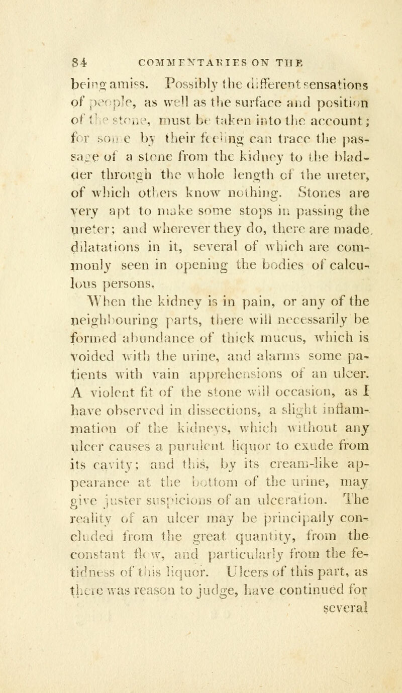 beino- ami'^s. Possibl}' the difPerent rensations of people, as well as the surface and pcsitKtn of the stone, must be taken into the account; for so»i c bv their ftehng can trace the pas- sa^^e ol a sl(Mie from the kidney to the hJad- oer throe.ah the v, hole len2;th of the ureter, of which otliCis know noihing. Stones are yery apt to make some stops in passing the Vneter; and wherever they do, there are made, dilatations in it, several of which are com- nionly seen in opening tVie bodies of calcu- lous persons. When the kidney is in pain, or any of the neigh louring parts, there will necessarily be formed abundance of thick mucus, which is Voided with the urine, and alarms some pa^ tients with vain apprehensions of an ulcer. A violent fit of the stone will occasion, as I have observed in dissections, a slight infiam- rnation of the kidneys, which without any ulcer causes a purulent liquor to exude from its cavity; and this, by its cream-like ap- peaiance at the u;;ttom of the urine, may give iiisicr suspicions of an ulceration. Ihe reality oF an ulcer may be principally con- chidea from the great quantity, from the constant t]< w, and particuiaiiy from the fe- tidncbs of tiiis liquor. Ulcers of this part, as thcic was reason to judge, have continued for several