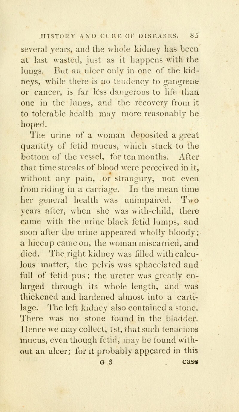 several years, and the whole kidney has been at last wasted, just as it happens with the lungs. But an ulcer only in one of the kid- neys, while there is no tendency to gangrene or cancer, is far less daitgerous to life than one in the lungs, and the recovery from it to tolerable health may more reasonably be hoped. I'he urine of a woman denosited a great quantity of fetid mucus, wiiich stuck to the bottom of the vessel, for ten months. After that time streaks of blood were perceived in it, without any pain, or strangury, not even from riding in a carriage. In the mean time her general health w^as unimpaired. Two years after, when she was with-child, there came with the urine black fetid lumps, and soon after the urine appeared wholly bloody; a hiccup came on, the woman miscarried, and died. Tiie right kidney w as filled with calcu- lous matter, the pelvis was sphacelated and full of fetid pus; the ureter was greatly en- larged through its whole length, and was thickened and hardened almost into a carti- lage. The left kidney also contained a stone. There was no stone found in the bladder. Hence wc may collect, 1st, that such tenacioii<s mucus, even though fetid, may be found with- out an ulcer; for it probably appeared in this G 3 . cas«