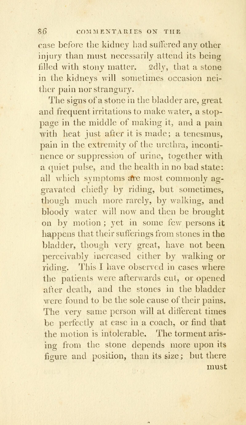 case before the kidne}^ had sulTcred any other injury than must necessarily attend its being filled with stonv matter. 2dly, that a stone in the kidne3^s will sometimes occasion nei- ther pain nor strangury. The signs of a stone in the bladder are, great and frequent irritations to make water, a stop- page in the middle of making it, and a pain with heat just after it is made; a tenesmus, pain in the extremity of the urethra, inconti- nence or suppiessiou of urine, together with a quiet pulse, and the health in no bad state: all which symptoms ah'e most commonly ag- gravated chiefl3^ by riding, but sometimes, though much more rarel}^, by walking, and bloody water Avill now and then be brought on by motion ; yet in some few persons it happens that their sufferings from stones in the bladder, though very great, have not been perceivably increased either by walking or riding. This I have observed in cases where the patients were afterwards cut, or opened after death, and the stones in the bladder were found to be the sole cause of their pains. The very same person will at different times be perfectly at ease in a coach, or find that the motion is intolerable. The torment aris- ing from the stone depends more upon its figure and position, than its size; but there must