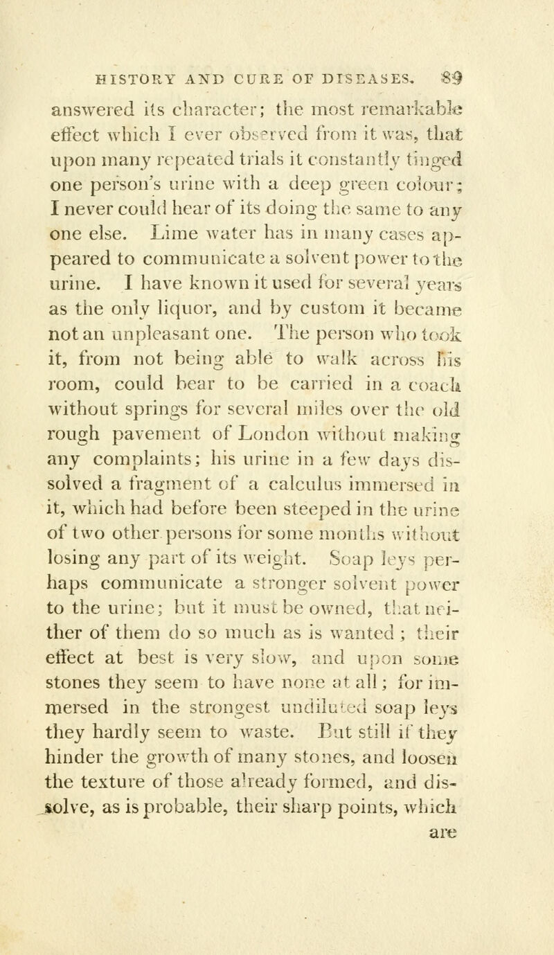 answered its character; the most remarkable effect which I ever observed from it was, that upon many repeated trials it constantly tinged one person's urine with a deep green coiour; I never could hear of its doing the same to any one else. Lime water has in many cases ap- peared to communicate a solvent power to the urine. I have known it used for several years as the only liquor, and by custom it became not an unpleasant one. The person who took it, from not being able to walk across his room, could bear to be carried in a coacli without springs for several miles over the old rough pavement of London without making any complaints; his urine in a few d'dys dis- solved a fragment of a calculus immersed in it, which had before been steeped in the urine of two other persons for some months without losing any part of its weight. Soap leys per- haps communicate a stronger solvent power to the urine; but it must be owned, tiiat nei- ther of them do so much as is wanted ; their effect at best is very slow, and upon some stones they seem to have none at all; for im- mersed in the strongest undiluted soap leys they hardly seem to waste. But still if thej hinder the growth of many stones, and loosen the texture of those already formed, and dis- jsolve, as is probable, their sharp points, which are