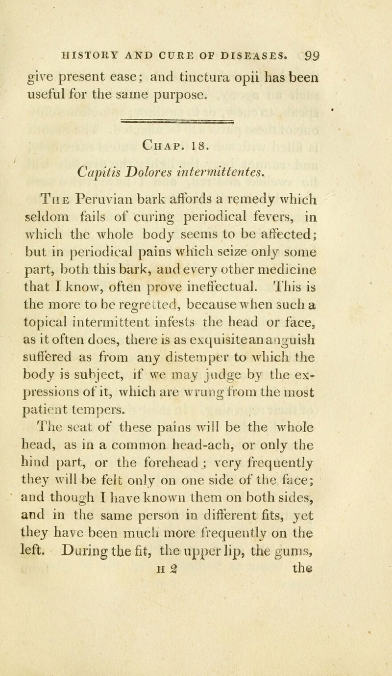 give present ease; and tinctura opii has been useful for the same purpose. Chap. 18. Capitis Dolores intermittentes. The Peruvian bark affords a remedy whieh seldom fails of curing periodical fevers, in which the whole body seems to be affected; but in periodical pains wdiich seize only some part, both this bark, and every other medicine that I know, often prove ineffectual. This is the more to be regretted, because when such a topical intermittent infests the head or face, as it often does, there is as exquisitean anguish suffered as from any distemper to Mdiich the body is subject, if we may judge by the ex- pressions of it, which are M^'ung from the most patient tempers. The seat of these pains will be the whole head, as in a common head-ach, or only the hind part, or the forehead,; very frequently they will be felt only on one side of the face; and though I have known them on both sides, and in the same person in different fits, yet they have been much more frequently on the left. During the fit, the upper lip, the gums, H ^ the