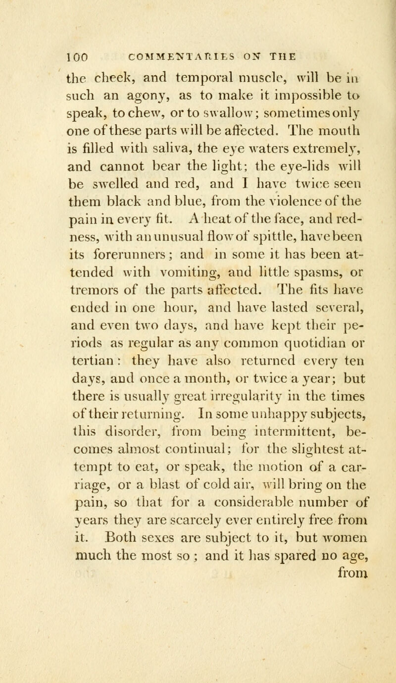 the cheek, and temporal muscle, will be in such an agony, as to make it impossible to speak, to chew, or to swallow; sometimes only one of these parts will be affected. The mouth is filled with saliva, the eye waters extremely, and cannot bear the light; the eye-lids Avill be swelled and red, and I have twi('e seen them black and blue, from the violence of the pain in every fit. A heat of tlie face, and red- ness, with an unusual flow of spittle, have been its forerunners; and in some it has been at- tended with vomiting, and little spasms, or tremors of the parts affected. The fits have ended in one hour, and have lasted several, and even two days, and have kept their pe- riods as regular as any common quotidian or tertian : they have also returned every ten days, and once a month, or twice a year; but there is usuall} great irregularity in the times of their returning. In some unhappy subjects, this disorder, from being intermittent, be- comes almost continual; for the slightest at- tempt to eat, or speak, the motion of a car- riage, or a blast of cold air, will bring on the pain, so that for a considerable number of years they are scarcely ever entirely free from it. Both sexes are subject to it, but women much the most so ; and it has spared no age, from