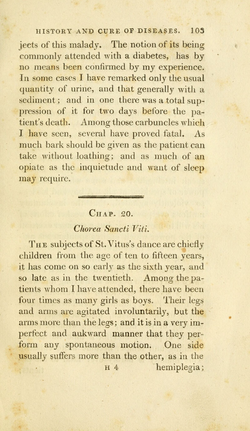 jeets of this malady. The notion of its being commonly attended with a diabetes, has by no means been confirmed by my experience. In some cases I have remarked only the usual quantity of urine, and that generally with a sediment; and in one there was a total sup- pression of it for two days before the pa- tient's death. Among those carbuncles which I have seen, several have proved fatal. As much bark should be given as the patient can take without loathing; and as much of an opiate as the inquietude and want of sleep may require. Chap. 20. Chorea Sancti Viti. The subjects of St. Vitus's dance are chiefly children from the age of ten to fifteen years, it has come on so early as the sixth year, and so late as in the twentieth. Among the pa- tients whom I have attended, there have been four times as many girls as boys. Their legs and arms are agitated involuntarily, but the arms more than the legs; and it is in a very im- perfect and aukward manner that they per- form any spontaneous motion. One side usually suffers more than the other, as in the • H 4 hemiplegia;