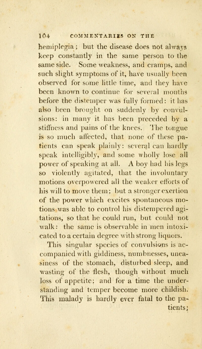 hemiplegia; but the disease does not always keep constantly in the same person to the same side. Some weakness, and cramps, and such slight symptoms of it, have usually been observed for some little time, and they have been known to continue for several months before the distemper was fully formed: it has also been brought on suddenly by convul- sions: in many it has been preceded by a stiffness and pains of the knees. The tungue is so much affected, that none of these pa- tients can speak plainly: several can hardly speak intclHgibly, and some wholly lose all power of speaking at all. A boy had his legs so violently agitated, that the involuntary motions overpowered all the weaker efforts of his will to move them; but a stronger exertion of the power which excites spontaneous mo- tions was able to control his distempered agi- tations, so that he could run, but could not walk: the same is observable in men intoxi- cated to a certain degree w ith strong liquors. This singular species of convulsions is ac- companied with giddiness, numbnesses, unea- siness of the stomach, disturbed sleep, and wasting of the flesh, though without much loss of appetite; and for a time the under- standing and temper become more childish. This malady is hardly ever fatal to the pa- tients;