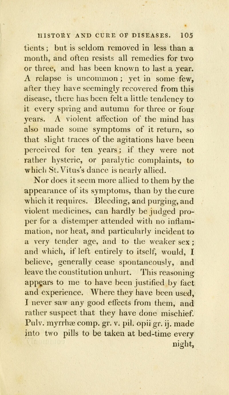 tients; but is seldom removed in less than a month, and often resists all remedies for two or three, and has been known to last a year. A relapse is uncommon ; yet in some few, after they have seemingly recovered from this disease, there has been felt a little tendency to it every spring and autumn for three or four years. A violent affection of the mind has also made some symptoms of it return, so that slight traces of the agitations have been perceived for ten years; if they were not rather hysteric, or paralytic complaints, to whicli St. Vitus's dance is nearly allied. Nor does it seem more allied to them by the appearance of its symptoms, than by the cure which it requires. Bleeding, and purging, and violent medicines, can hardly be judged pro- per for a distemper attended with no inflam- mation, nor heat, and particularly incident to a very tender age, and to the weaker sex; and which, if left entirely to itself, would, I believe, generally cease spontaneously, and leave the constitution unhurt. This reasoning appears to me to have been justified by fact and experience. Where they have been used, I never saw any good effects from them, and rather suspect that they have done mischief. Pulv. myrrhae comp. gr. v. pil. opii gr. ij. made into two pills to be taken at bed-time every night,