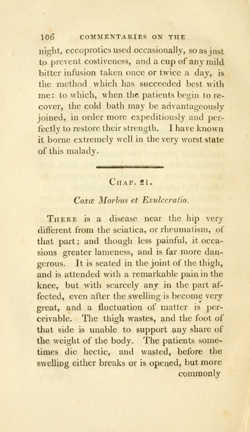 niglit, eccoprotics used occasionally, so as just to prevent costiveness, and a cup of any mild bitter infusion taken once or twice a day, is the method which has succeeded best with me: to which, when the patients begin to re- cover, the cold bath may be advantageously joined, in order more expeditiously and per- fectly to restore their strength. I have known it borne extremely well in the very worst state of this malady. Chap. 21. Coxce Morbus et Exulceratio. There is a disease near the hip very different from the sciatica, or rheumatism, of that part; and though less painful, it occa- sions greater lameness, and is far more dan- gerous. It is seated in the joint of the thigh, and is attended with a remarkable pain in the knee, but with scarcely any in the part af- fected, even after the swelling is become very great, and a fluctuation of matter is per- ceivable. The thigh wastes, and the foot of that side is unable to support ^ny share of the weight of the body. The patients some- times die hectic, and wasted, before the swelling either breaks or is opened, but more commonly