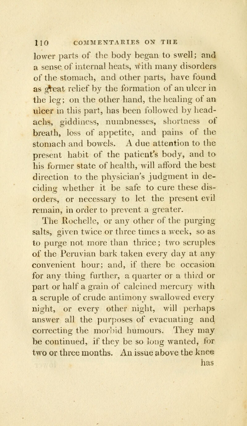 lower parts of the body began to swell; and a sense of internal heats, with many disorders of the stomach, and other parts, have found as ^eat relief by the formation of an ulcer in the leg; on the other hand, the healing of an ulcer in this part, has been followed by head- achs, giddiness, numbnesses, shortness of breath, loss of appetite, and pains of the stomach and bowels. A due attention to the present habit of the patient's body, and to his former state of health, will afford the best direction to the physician's judgment in de- ciding whether it be safe to cure these dis- orders, or necessary to let the present evil remain, in order to prevent a greater. The Rochelle, or any other of the purging salts, given twice or three times a week, so as to purge not more than thrice; two scruples of the Peruvian bark taken every day at any convenient hour; and, if there be occasion for any thing further, a quarter or a third or part or half a grain of calcined mercury with a scruple of crude antimony swallowed every night, or every other night, will perhaps answer all the purposes of evacuating and correcting the morbid humours. They may be continued, if they be so long wanted, for two or three months. An issue above the knee has