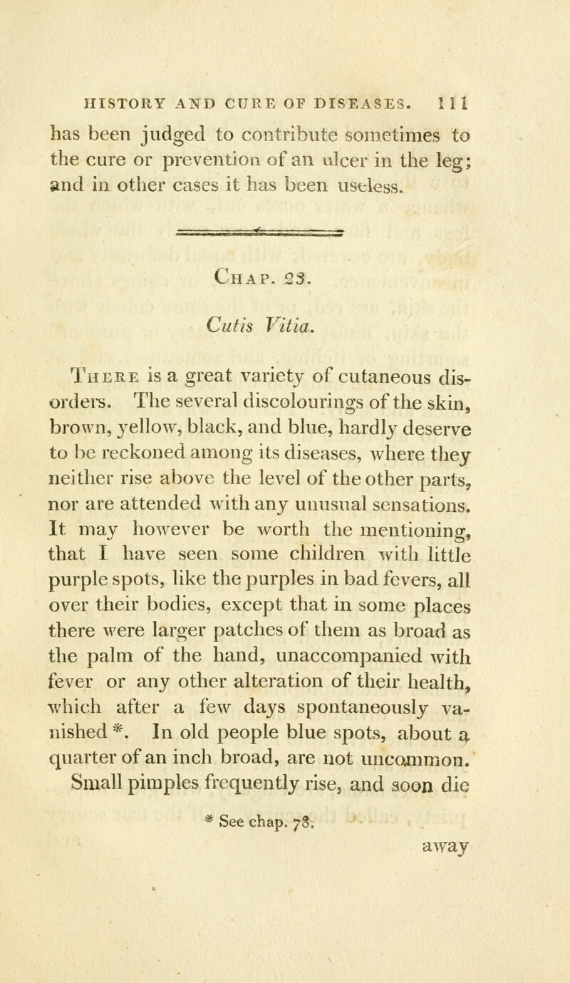 has been judged to contribute sometimes to the cure or prevention of an ulcer in the leg; and in other cases it has been useless. Chap. 23. Cutis Vitia. There is a great variety of cutaneous dis- ordei's. The several discolourings of the skin, brown, yeWow, black, and blue, hardly deserve to be reckoned among its diseases, where they neither rise above the level of the other parts, nor are attended with any unusual sensations. It may however be worth the mentioning, that I have seen some children with little purple spots, like the purples in bad fevers, all over their bodies, except that in some places there were larger patches of them as broad as the palm of the hand, unaccompanied with fever or any other alteration of their health, which after a few days spontaneously va- nished *. In old people blue spots, about ^, quarter of an inch broad, are not uncojnmon. Small pimples frequently rise, and soon die * See chap. 78. away