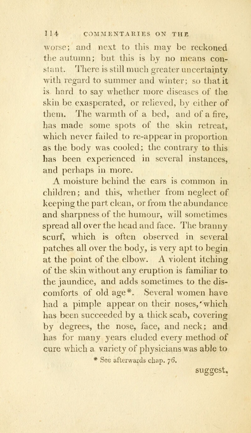 ■\vorse; and next to this may be reckoned the autumn; but this is by no means con- stant. 'I'here is still much greater uncertainty with regard to summer and winter; so that it is hard to say whether more diseases of the skin be exasperated, or relieved, by either of them. The warmth of a bed, and of afire, has made some spots of the skin retreat, which never failed to re-appear in proportion as the body was cooled; the contrary to this has been experienced in several instances, and perhaps in more. A moisture behind the ears is common in children; and this, whether from neglect of keeping the part clean, or from the abundance and sharpness of the humour, will sometimes spread all over the head and face. The branny scurf, which is often observed in several patches all over the bod}-, is very apt to begin at the point of the elbow. A violent itching of the skin without any eruption is familiar to the jaundice, and adds sometimes to the dis- comforts of old age*. Several women have had a pimple appear on their noses,'which has been succeeded by a thick scab, covering by degrees, the nose, face, and neck; and has for many years eluded every method of cure which a variety of physicians was able to * See afterwards chap. 76. suggest.