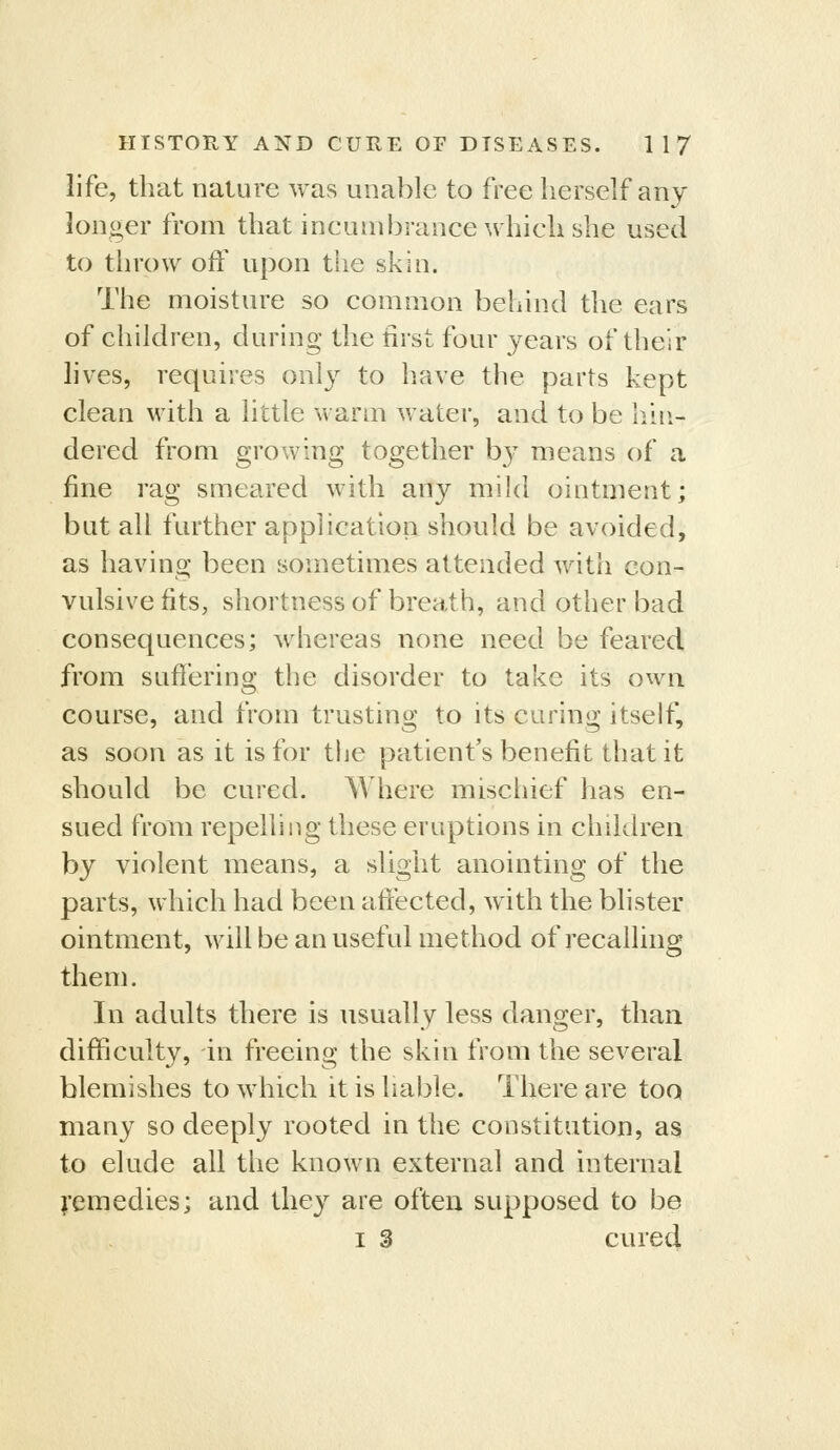 life, that nature was unable to free herself any longer from that ineuinbrance which she used to throw off upon the skin. The moisture so common behind the ears of children, during the first four years of their lives, requires only to have the parts kept clean with a little warm water, and to be hhi- dered from growing together by means of a fine rag smeared with any mild ointment; but all further application should be avoided, as having been sometimes attended with con- vulsive fits, shortness of breath, and other bad consequences; whereas none need be feared from sufiering the disorder to take its own course, and from trusting to its curing itself, as soon as it is for the patient's benefit that it should be cured. Where miscliief has en- sued from repelling these eruptions in children by violent means, a slight anointing of the parts, which had been aftected, with the blister ointment, will be an useful method of recalling them. In adults there is usually less danger, than difficulty, in freeing the skin from the several blemishes to which it is liable. There are too many so deeply rooted in the constitution, as to elude all the known external and internal I'emedies; and they are often supposed to be I 3 cured