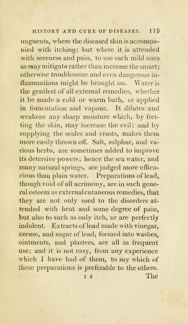 unguents, where the diseased skin is accompa- nied with itching; but where it is attended with soreness and pain, to use such mild ones as may mitigate rather than increase the smart; otherwise troublesome and even dangerous in- flammations mi2;ht be brouo;ht on. Water is the gentlest of all external remedies, whether it be made- a cold or warm bath, or applied in fomentation and vapour. It dilutes and weakens any sharp moisture which, by fret- ting the skin, may increase the evil; and by supplying the scales and crusts, makes them more easily thrown oiF. Salt, sulphur, and va- rious herbs, are sometimes added to improve its detersive powers; hence the sea water, and many natural springs, are judged more effica^ cious than plain water. Preparations of lead, though void of all acrimony, are in such gene- ral esteem as external cutaneous remedies, that they are not only used to the disorders at- tended with heat and some degree of pain, but also to such as only itch, or are perfectly indolent. Extracts of lead made with vinegar, ceruse, and sugar of lead, formed into washes, ointments, and plasters, are all in frequent use; and it is not easy, from any experience which I have had of them, to say which of these preparations is preferable to the others. I 4 The