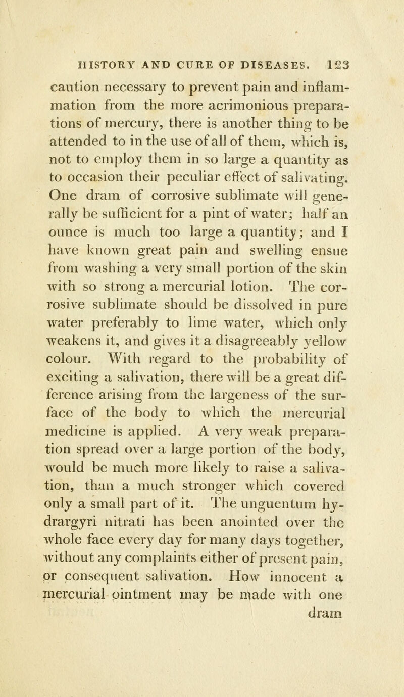 caution necessary to prevent pain and inflam- mation from the more acrimonious prepara- tions of mercury, there is another thing to be attended to in the use of all of them, which is, not to employ them in so large a quantity as to occasion their peculiar effect of salivating. One dram of corrosive sublimate will gene- rally be sufficient for a pint of water; half an ounce is much too large a quantity; and I have known great pain and swelling ensue from washing a very small portion of the skin with so strong a mercurial lotion. The cor- rosive sublimate should be dissolved in pure water preferably to lime water, which only weakens it, and gives it a disagreeably 3^ellow colour. With regard to the probability of exciting a salivation, there will be a great dif- ference arising from the largeness of the sur- face of the body to which the mercurial medicine is applied. A very weak prepara- tion spread over a large portion of the body, would be much more likely to raise a saliva- tion, than a much stronger which covered only a small part of it. The unguentum hy- drargyri nitrati has been anointed over the whole face every day for many days together, without any complaints either of present pain, or consequent saUvation. How innocent a piercurial ointment may be made with one dram