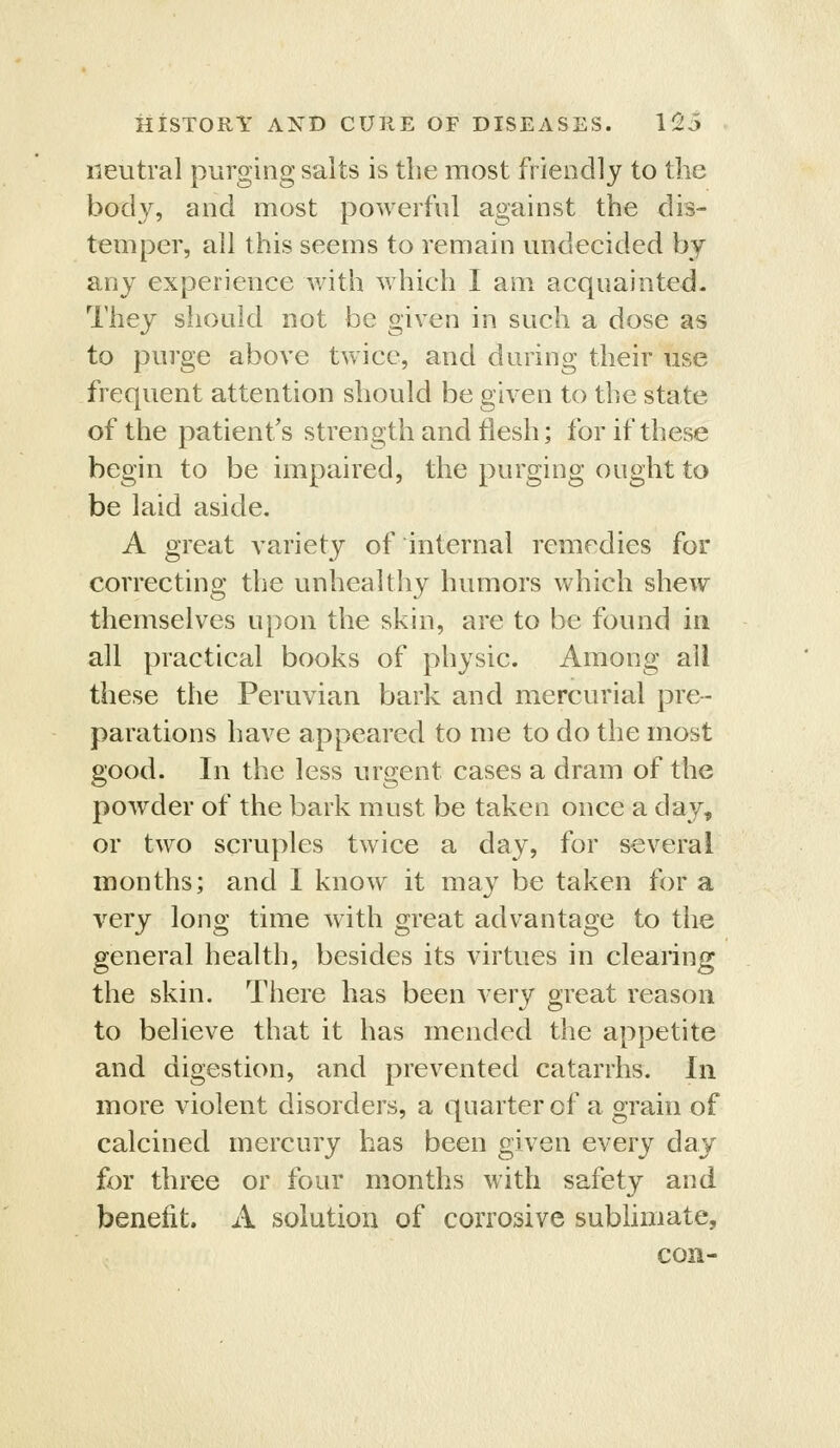 neutral purging salts is the most friendly to the body, and most powerful against the dis- temper, all this seems to remain midecided by any experience with which I am acquainted. They should not be given in such a dose as to purge above twice, and during their use frequent attention should be given to the state of the patient's strength and flesh; for if these begin to be impaired, the purging ought to be laid aside. A great variety of internal remedies for correcting the unhealthy humors which shew themselves upon the skin, are to be found in all practical books of physic. Among all these the Peruvian bark and mercurial pre- parations have appeared to me to do the most good. In the less virgent cases a dram of the powder of the bark must be taken once a day, or two scruples twice a day, for several months; and I know it may be taken for a very long time with great advantage to the general health, besides its virtues in clearing the skin. There has been very great reason to believe that it has mended the appetite and digestion, and prevented catarrhs. In more violent disorders, a quarter of a grain of calcined mercury has been given every day for three or four months with safety and benefit. A solution of corrosive subhmate, con-