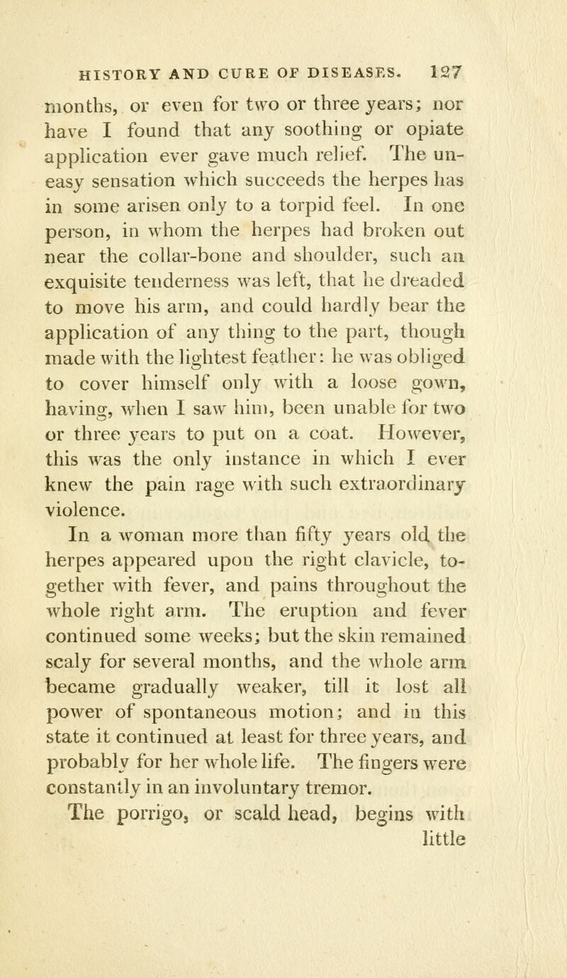 months, or even for two or three years; nor have I found that any soothing or opiate apphcation ever gave much relief. The un- easy sensation which succeeds the herpes has in some arisen only to a torpid feeL In one person, in whom the herpes had broken out near the collar-bone and shoulder, such an. exquisite tenderness was left, that he dreaded to move his arm, and could hardly bear the application of any thing to the part, though made with the lightest feather: he was obliged to cover himself only with a loose gown, having, when I saw him, been unable for two or three years to put on a coat. However, this w^as the only instance in which I ever knew the pain rage with such extraordinary violence. In a woman more than fifty years old the herpes appeared upon the right clavicle, to- gether with fever, and pains throughout the whole right arm. The eruption and fever continued some weeks; but the skin remained scaly for several months, and the whole arm became gradually weaker, till it lost ail power of spontaneous motion; and in this state it continued at least for three years, and probably for her whole life. The fingers were constantly in an involuntary tremor. The porrigo, or scald head, begins with little