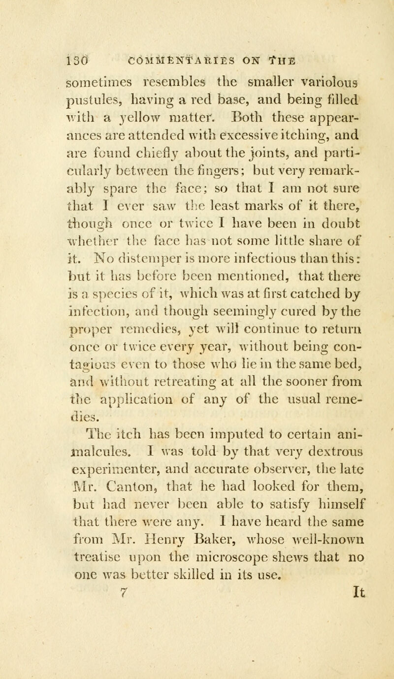 sometimes resembles the smaller variolous pustules, having a red base, and being filled v/ith a yellow matter. Both these appear- ances are attended with excessive itching, and are found chiefly about the joints, and parti- cularly between the fingers; but very ren)ark- ably spare the face; so that I am not sure that I ever saw tlie least marks of it there, though once or twice I have been in doubt whether tl:ie face has not some little share of it. No distemper is more infectious than this: but it has before been mentioned, that there is n species of it, which was at first catched by infection, and though seemingly cured by the proper remedies, yet will continue to return once or twice every year, without being con- tagious even to those who lie in the same bed, and without retreating at all the sooner from the application of any of the usual reme- dies. The itch has been imputed to certain ani- inalcules. I was told by that very dextrous experimenter, and accurate observer, the late Mr. Canton, that he had looked for them, but had never been able to satisfy himself that there were any. 1 have heard the same from Mr. lienrv Baker, whose well-known treatise upon the microscope shews that no one was better skilled in its use.