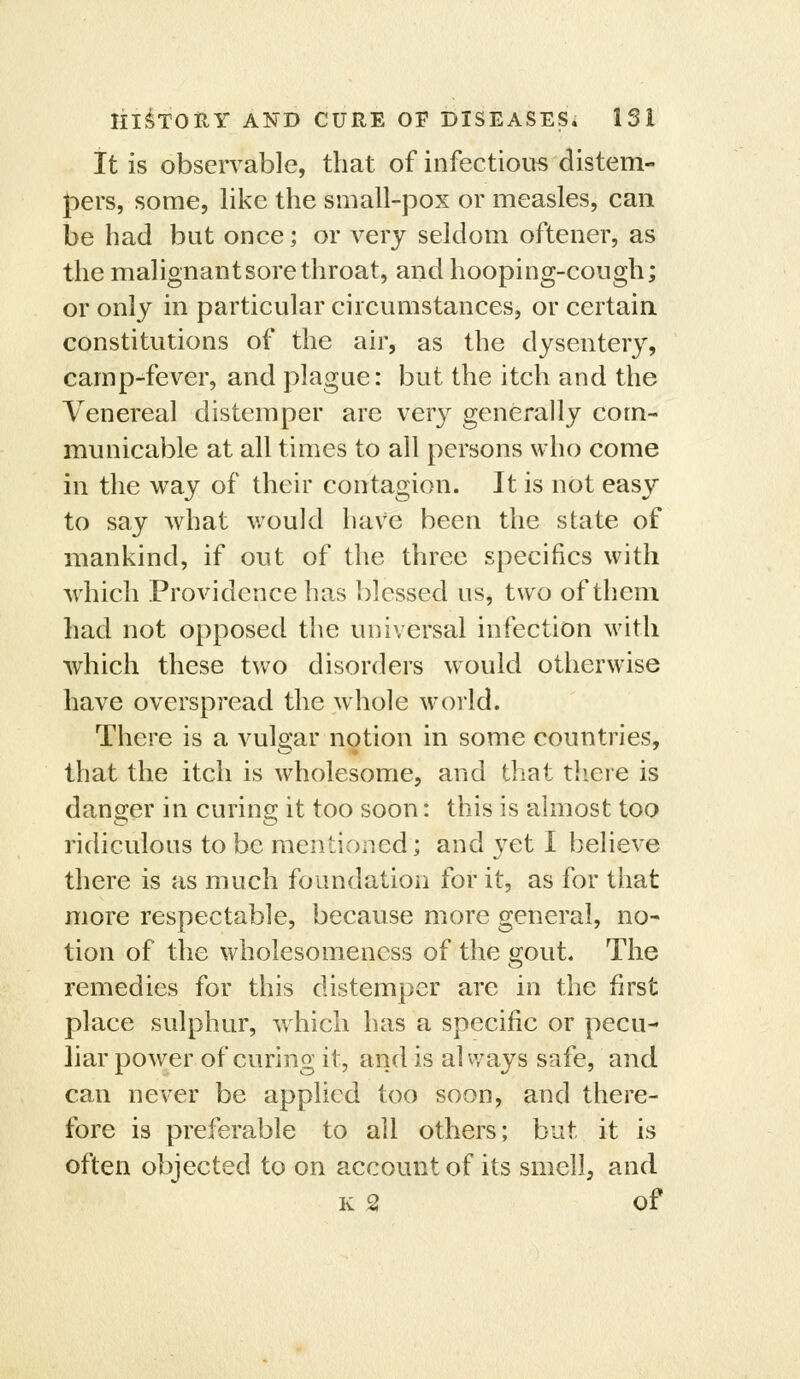 It is observable, that of infectious distem- jDers, some, like the small-pox or measles, can be had but once; or very seldom oftener, as the malignant sore throat, and hooping-cough; or only in particular circumstances, or certain constitutions of the air, as the dysentery, camp-fever, and plague: but the itch and the Venereal distemper are very generally com- municable at all times to all persons who come in the way of their contagion. It is not easy to say what would have been the state of mankind, if out of the three specifics with which Providence has blessed us, two of them had not opposed the universal infection with which these two disorders would otherwise have overspread the whole woild. There is a vulgar notion in some countries, that the itch is wholesome, and that tliere is dansjer in curins; it too soon: this is almost too ridiculous to be mentioned; and yet I believe there is as much foundation for it, as for that more respectable, because more general, no- tion of the wholesomeness of the gout. The remedies for this distemper are in the first place sulphur, which has a specific or pecu- liar power of curing it, and is alvvays safe, and can never be applied too soon, and there- fore is preferable to all others; but it is often objected to on account of its smell, and K 2 of