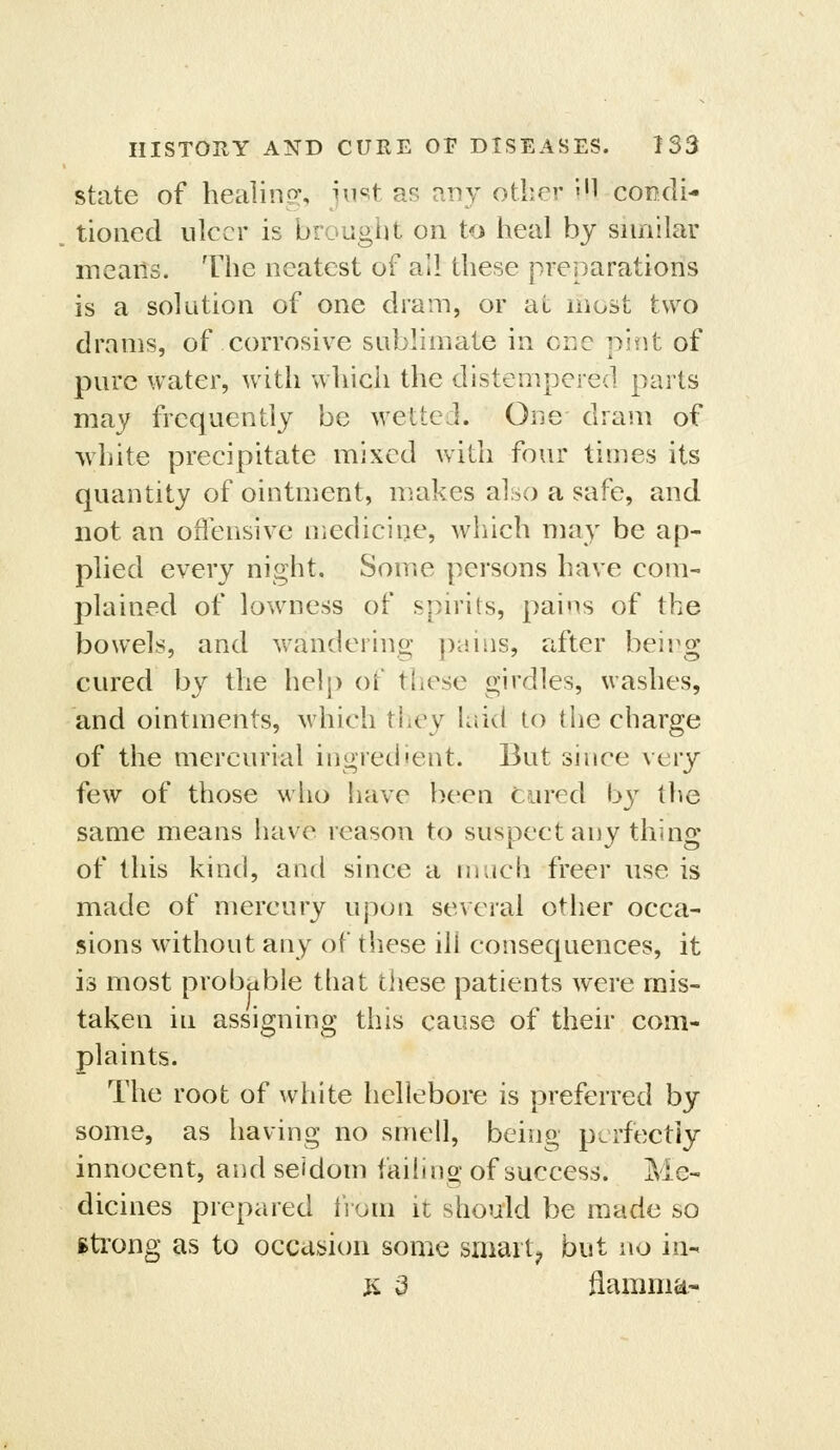 state of healinp;, jimt as any other iH condi- tioned ulcer is brougilt on to heal by snnilar means. The neatest of all these preparations is a solution of one dram, or at most two drams, of corrosive sublimate in cue pint of pure water, with which the distempered parts may frequently be wetted. One dram of Avhite precipitate mixed with four times its quantity of ointment, makes also a safe, and not an oflensive medicine, which may be ap- plied every night. Some persons have com- plained of lowness of spirits, pains of the bowels, and wandering pains, after being cured by the help of these girdles, washes, and ointments, which they Liid to the charge of the mercurial ingredient. But since \'ery few of those who iiave been cured by the same means have reason to suspect any thing of this kind, and since a much freer use is made of mercury upon several other occa- sions without any of these ill cosisequences, it is most probable that tiiese patients were mis- taken in assigning this cause of their com- plaints. The root of white hellebore is preferred by some, as having no smell, being perfectly innocent, and seldom failino-of success. Me- dicines prepared iVuni it should be made so itrong as to occasion some smart; but no in-< K d fiamnia-