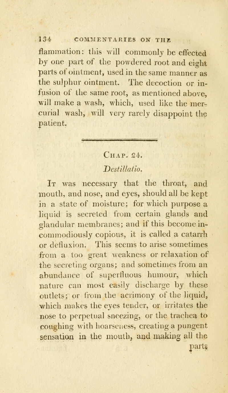 flammation: this will commonly be effected by one part of the powdered root and eight parts of ointment, used in the same manner as the sulphur ointment. The decoction or in- fiision of the same root, as mentioned above, will make a wash, which, used hke the mer- curial wash, will very rarely disappoint the patient. Chap. 24. Destillatio, It was necessary that the throat, and iiiouth, and nose, and eyes, should all be kept in a state of moisture; for which purpose a liquid i§ secreted from certain glands and glandular membranes; and if this become in- commodiously copious, it is called a catarrh or defiuxion. This seems to arise sometimes from a too great weakness or relaxation of the secreting organs; and sometimes from an abundance of superfluous humour, Avhich nature can most easily discharge by these outlets; or from the acrimony of the liquid, %vhich makes the eyes tender, or irritates the nose to perpetual sneezing, or the trachea to coughing with hoarseness, creating a pungent sensation in the mouth, and nxaking all the parts