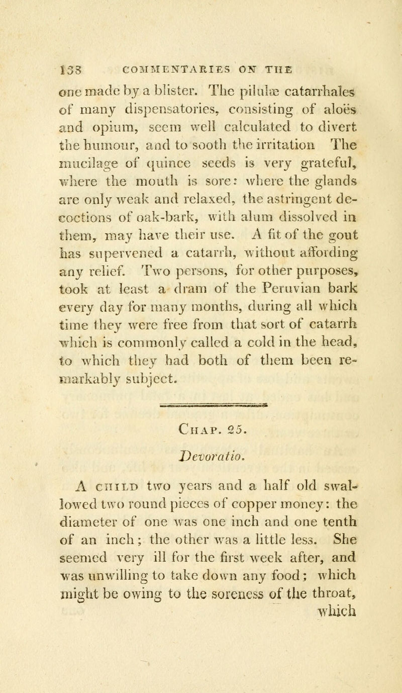 one made by a blister. The pilulae catarrhales of many dispensatories, consisting of aloes and opium, seem well calculated to divert the humour, and to sooth the irritation The mucilage of quince seeds is very grateful, where the mouth is sore: where the glands are only weak and relaxed, the astringent de- coctions of oak-bark, with alum dissolved in them, may have their use. A fit of the gout has supervened a catarrh, without affording any relief. Two persons, for other purposes, took at least a dram of the Peruvian bark every day for many months, during all which time they were free from that sort of catarrh -which is commonly called a cold in the head, to which they had both of them been re- markably subject. Chap. 25. Devoratio. A CHILD two years and a half old swal- lowed two round pieces of copper money: the diameter of one was one inch and one tenth of an inch ; the other was a little less. She seemed very ill for the first week after, and was imwilling to take down any food; which might be owing to the soreness of the throat, which