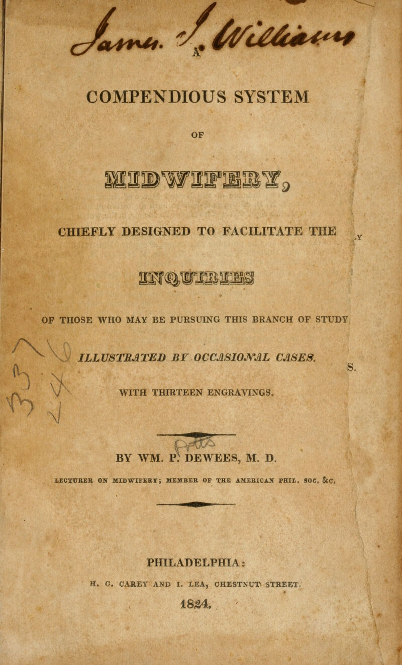 ^,,^^. ^/.^a^€4t^-^ COMPENDIOUS SYSTEM OF IS'S^ CHIEFLY DESIGNED TO FACILITATE THE .y OF THOSE WHO MAY BE PURSUING THIS BRANCH OF STUDY \] . ILLUSTRATED BF OCCmiOJVAL CASES. WITH THIRTEEN ENGRAVINGS. BY WM. p: dewees, m. d. LECXVBER ON MISWIFSBT; MEMBER OF THE AMERICAN fBIK. 30C, ScC. PHILADELPHIA: