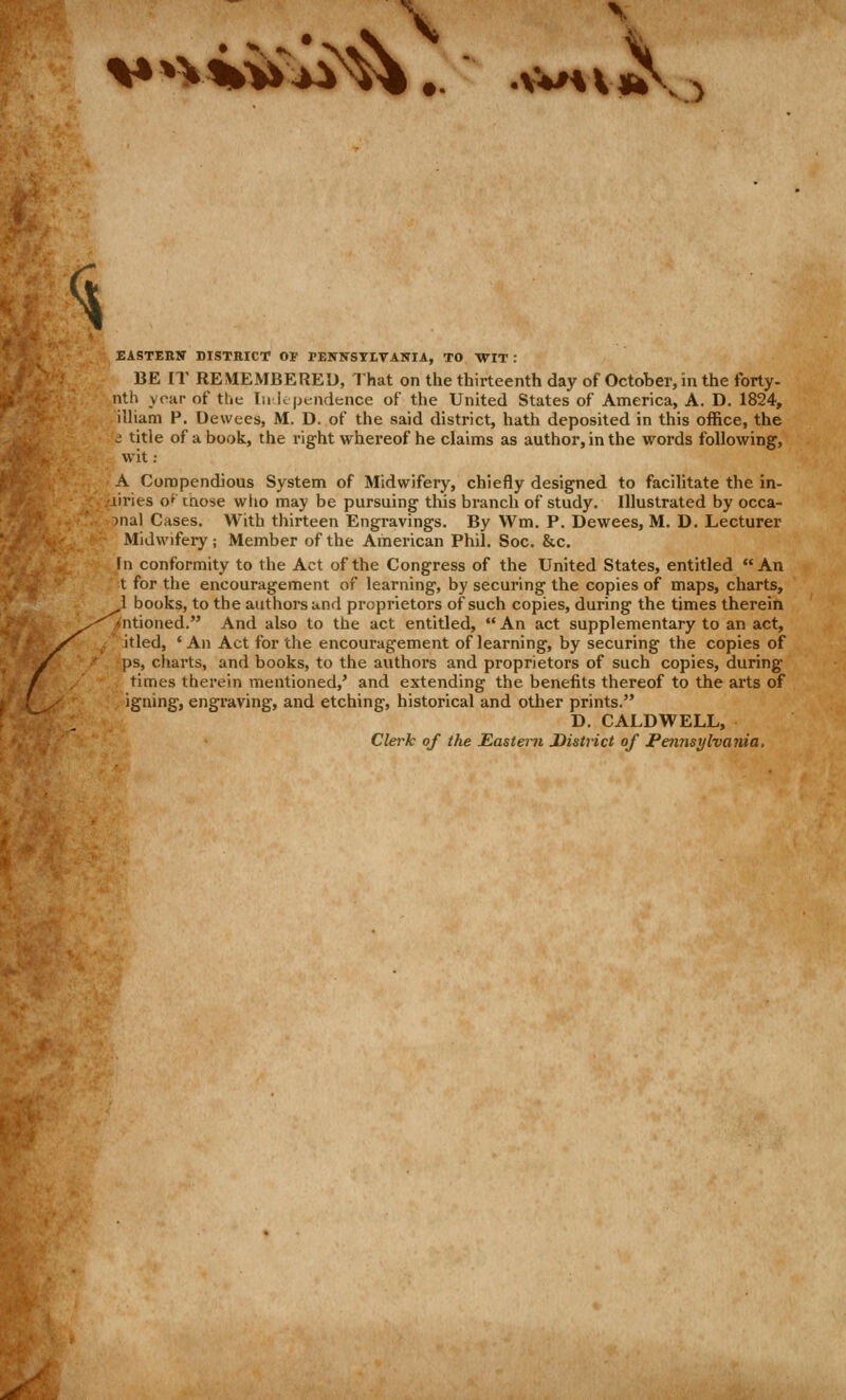 <^ / EASTERN DISTRICT OF PENNSTLrAITIA, TO WIT: BE IT REMEMBERED, That on the thirteenth day of October, in the forty- nth year of tlie In ic pendence of the United States of America, A. D. 1824, illiam P. Dewees, M. D. of the said district, hath deposited in this office, the J title of a book, the right whereof he claims as author, in the words following, wit: A Compendious System of Midwifery, chiefly designed to facilitate the in- .liries o^ those who may be pursuing this branch of study. Illustrated by occa- -)nal Cases. With thirteen Engravings. By Wm. P. Dewees, M. D. Lecturer Midwifery; Member of the American Phil. Soc. &c. In conformity to the Act of the Congress of the United States, entitled An t for the encouragement of learning, by securing the copies of maps, charts, 1 books, to the authors and proprietors of such copies, during the times therein ^-^iniioned. And also to the act entitled, An act supplementary to an act, /^ ^ ' itled, 'An Act for the encouragement of learning, by securing the copies of ps, charts, and books, to the authors and proprietors of such copies, during times therein mentioned,' and extending the benefits thereof to the arts of iguing, engraving, and etching, historical and other prints. D. CALDWELL, Clerk of the Eastern District of Pennsylvaiiia.