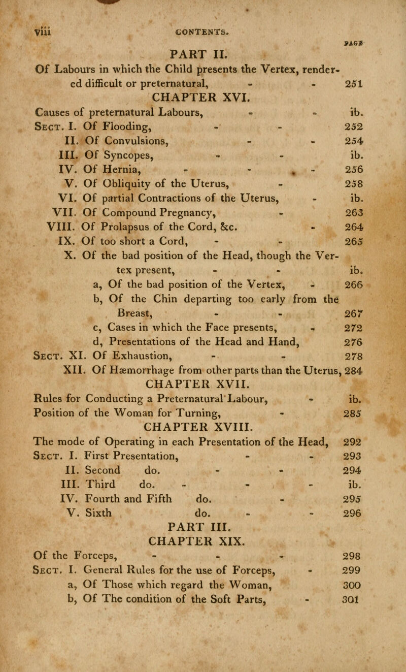 Vlli CONTENTS. PART II. Of Labours in which the Child presents the Vertex, render- ed difficult or preternatural, - - 251 CHAPTER XVI. Causes of preternatural Labours, - - ib. Sect. I. Of Flooding, - - 252 II. Of Convulsions, - - 254 III. Of Syncopes, - - ib. IV. Of Hernia, - - , - 256 V. Of Obliquity of the Uterus, - 258 VI. Of partial Contractions of the Uterus, - ib. VII. Of Compound Pregnancy, - 263 VIII. Of Prolapsus of the Cord, &c. - 264 IX. Of too short a Cord, - - 265 X. Of the bad position of the Head, though the Ver- tex present, - - ib. a. Of the bad position of the Vertex, - 266 b, Of the Chin departing too early from the Breast, - - 267 c. Cases in which the Face presents, .. 272 d, Presentations of the Head and Hand, 276 Sect. XL Of Exhaustion, - - 278 XII. Of Haemorrhage from other parts than the Uterus, 284 CHAPTER XVII. Rules for Conducting a Preternatural Labour, - ib. Position of the Woman for Turning, - 285 CHAPTER XVIII. The mode of Operating in each Presentation of the Head, 292 Sect. I. First Presentation, - - 293 11. Second do. - - 294 HI. Third do. - - - ib. IV. Fourth and Fifth do. - 295 V. Sixth do. - - 296 PART III. CHAPTER XIX. Of the Forceps, - . - 298 Sect. I. General Rules for the use of Forceps, - 299 a, Of Those which regard the Woman, 300 b, Of The condition of the Soft Parts, - 301