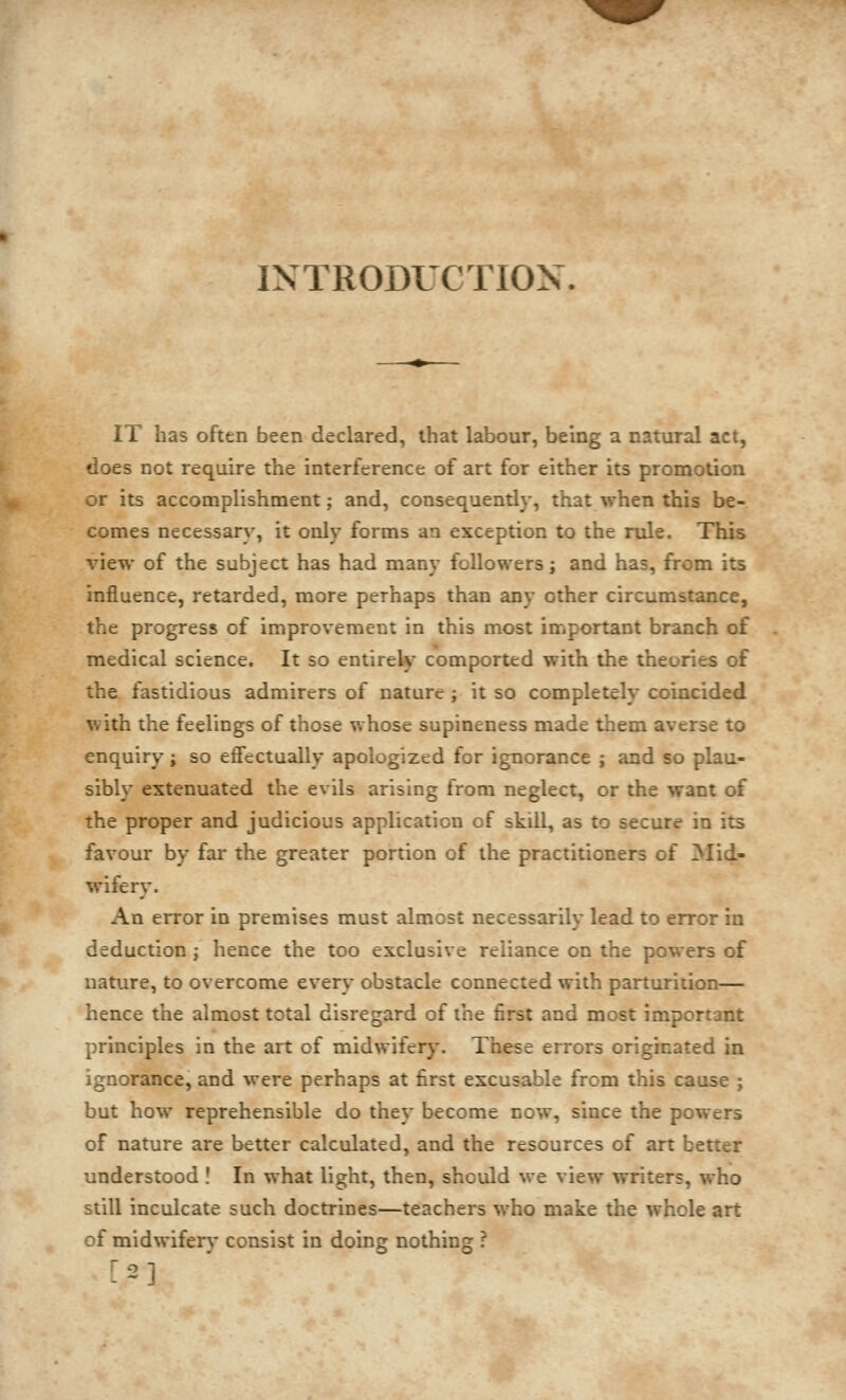 N y INTRODUCTION. IT has often been declared, that labour, being a natural act, does not require the interference of art for either its promotion or its accomplishment; and, consequendy, that when this be- comes necessary, it only forms an exception to the rule. This view of the subject has had many followers; and has, from its influence, retarded, more perhaps than any other circumstance, the progress of improvement in this most important branch of medical science. It so entireW comported with the theories of the fastidious admirers of nature ; it so completely coincided with the feelings of those whose supineness made them averse to enquiry; so effectually apologized for ignorance ; and so plau- sibly extenuated the evils arising from neglect, or the want of the proper and judicious application of skill, as to secure in its favour by far the greater portion of the practitioners of Mid- wifery. An error in premises must almost necessarily lead to error in deduction ; hence the too exclusive reliance on the powers of nature, to overcome every obstacle connected with parturition— hence the almost total disregard of the first and most important principles in the art of midwifer}'. These errors originated in ignorance, and were perhaps at first excusable from this cause ; but how reprehensible do they become now, since the powers of nature are better calculated, and the resources of art better understood ! In what light, then, should we view writers, who still inculcate such doctrines—teachers who make the whole art of midwifery consist in doing nothing ? [2]