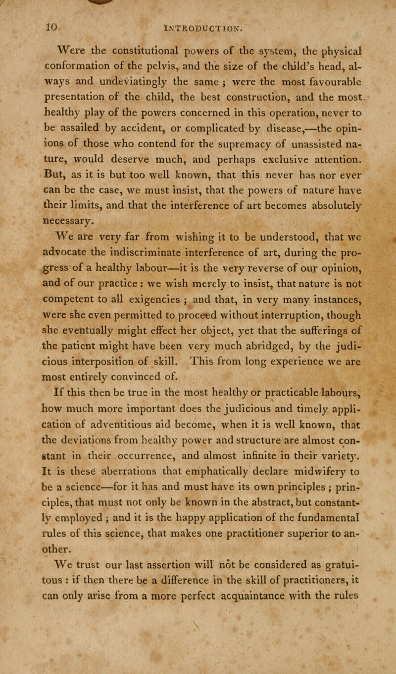 Were the constitutional powers of the system, the physical conformation of the pelvis, and the size of the child's head, al- ways and undeviatingly the same ; were the most favourable presentation of the child, the best construction, and the most, healthy play of the powers concerned in this operation, never to be assailed by accident, or complicated by disease,—the opin- ions of those who contend for the supremacy of unassisted na- ture, would deserve much, and perhaps exclusive attention. But, as it is but too well known, that this never has nor ever can be the case, we must insist, that the powers of nature have their limits, and that the interference of art becomes absolutely necessary. We are very far from wishing it to be understood, that we advocate the indiscriminate interference of art, during the pro- gress of a healthy labour—it is the very reverse of our opinion, and of our practice : we wish merely to insist, that nature is not competent to all exigencies ; and that, in very many instances, were she even permitted to proceed without interruption, though she eventually might effect her object, yet that the sufferings of the patient might have been very much abridged, by the judi- cious interposition of skill. This from long experience we are most entirely convinced of. If this then be true in the most healthy or practicable labours, how much more important does the judicious and timely appli- cation of adventitious aid become, when it is well known, that the deviations from healthy power and structure are almost con- stant in their occurrence, and almost infinite in their variety. It is these aberrations that emphatically declare midwifery to be a science—for it has and must have its own principles ; prin- ciples, that must not only be known in the abstract, but constant- ly employed ; and it is the happy application of the fundamental rules of this science, that makes one practitioner superior to an- other. We trust our last assertion will not be considered as gratui- tous : if then there be a difference in the skill of practitioners, it can only arise from a more perfect acquaintance with the rules