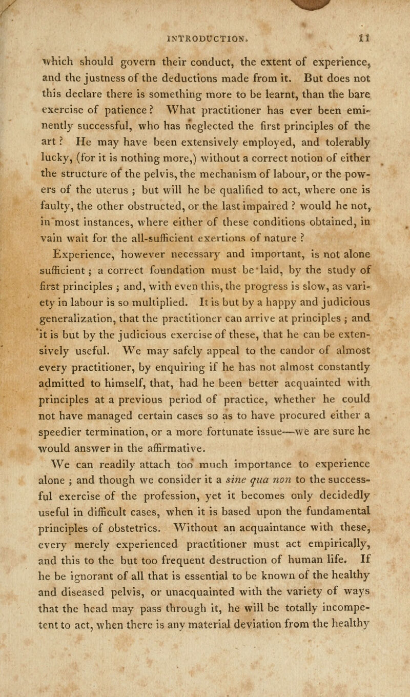 X. INTRODUCTION. II tvhich should govern their conduct, the extent of experience, and the justness of the deductions made from it. But does not this declare there is something more to be learnt, than the bare exercise of patience ? What practitioner has ever been emi- nently successful, who has neglected the first principles of the art ? He may have been extensively employed, and tolerably lucky, (for it is nothing more,) without a correct notion of either the structure of the pelvis, the mechanism of labour, or the pow- ers of the uterus ; but will he be qualified to act, where one is faulty, the other obstructed, or the last impaired ? would he not, in'most instances, where either of these conditions obtained, in vain wait for the all-sufficient exertions of nature ? Experience, however necessary and important, is not alone sufficient; a correct foundation must be'laid, by the study of first principles j and, with even this, the progress is slow, as vari- ety in labour is so multiplied. It is but by a happy and judicious generalization, that the practitioner can arrive at principles ; and it is but by the judicious exercise of these, that he can be exten- sively useful. We may safely appeal to the candor of almost every practitioner, by enquiring if he has not almost constantly admitted to himself, that, had he been better acquainted with principles at a previous period of practice, whether he could not have managed certain cases so as to have procured either a speedier termination, or a more fortunate issue—we are sure he would answer in the affirmative. We can readily attach too* much importance to experience alone ; and though we consider it a sine qua 7ion to the success- ful exercise of the profession, yet it becomes only decidedly useful in difficult cases, when it is based upon the fundamental principles of obstetrics. Without an acquaintance with these, every merely experienced practitioner must act empirically, and this to the but too frequent destruction of human life. If he be ignorant of all that is essential to be known of the healthy and diseased pelvis, or unacquainted with the variety of ways that the head may pass through it, he will be totally incompe- tent to act, when there is any material deviation from the healthy