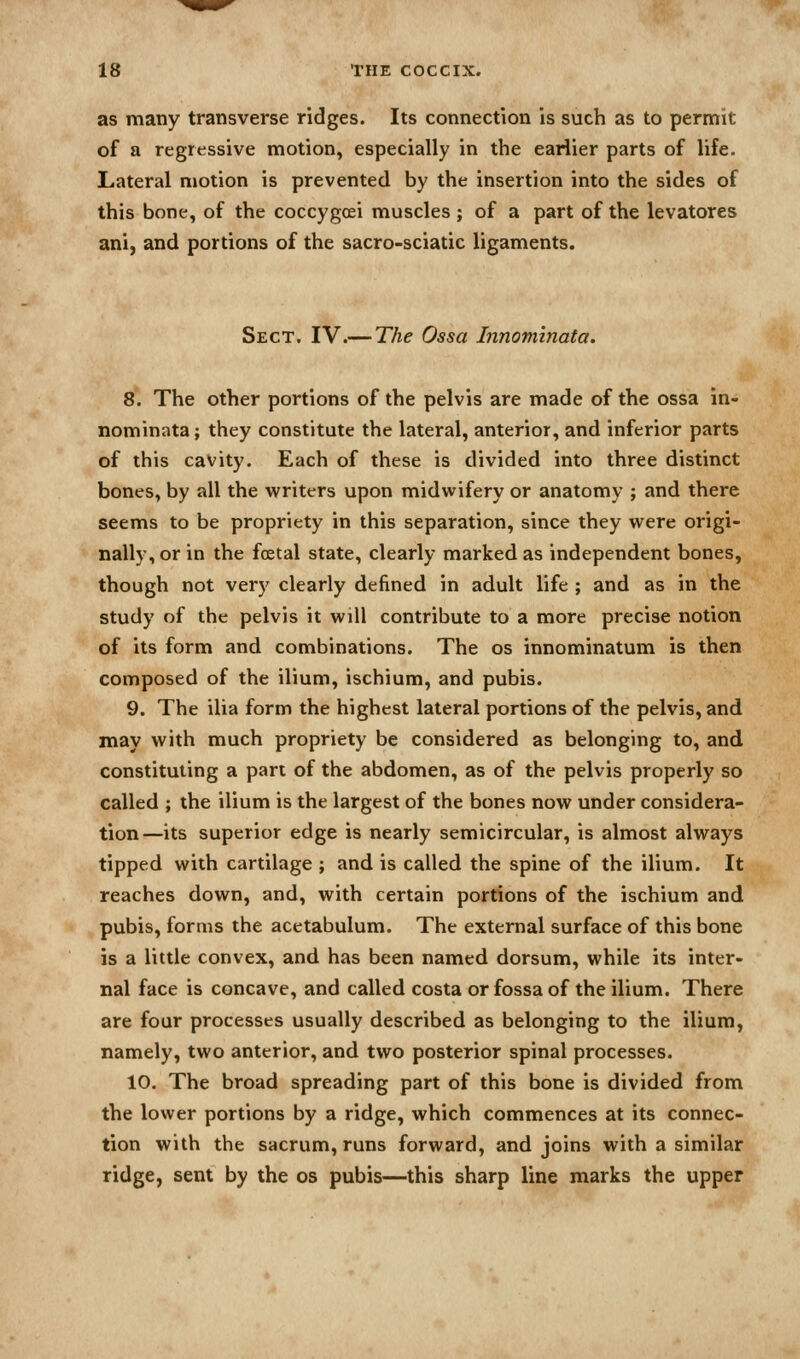 as many transverse ridges. Its connection is such as to permit of a regressive motion, especially in the earlier parts of life- Lateral motion is prevented by the insertion into the sides of this bone, of the coccygcei muscles ; of a part of the levatores ani, and portions of the sacro-sciatic ligaments. Sect. IV.— The Ossa Innominata. 8\ The other portions of the pelvis are made of the ossa in- nominata; they constitute the lateral, anterior, and inferior parts of this cavity. Each of these is divided into three distinct bones, by all the writers upon midwifery or anatomy ; and there seems to be propriety in this separation, since they were origi- nally, or in the foetal state, clearly marked as independent bones, though not very clearly defined in adult life ; and as in the study of the pelvis it will contribute to a more precise notion of its form and combinations. The os innominatum is then composed of the ilium, ischium, and pubis. 9. The ilia form the highest lateral portions of the pelvis, and may with much propriety be considered as belonging to, and constituting a pan of the abdomen, as of the pelvis properly so called ; the ilium is the largest of the bones now under considera- tion—its superior edge is nearly semicircular, is almost always tipped with cartilage ; and is called the spine of the ilium. It reaches down, and, with certain portions of the ischium and pubis, forms the acetabulum. The external surface of this bone is a little convex, and has been named dorsum, while its inter- nal face is concave, and called costa or fossa of the ilium. There are four processes usually described as belonging to the ilium, namely, two anterior, and two posterior spinal processes. 10, The broad spreading part of this bone is divided from the lower portions by a ridge, which commences at its connec- tion with the sacrum, runs forward, and joins with a similar ridge, sent by the os pubis—this sharp line marks the upper