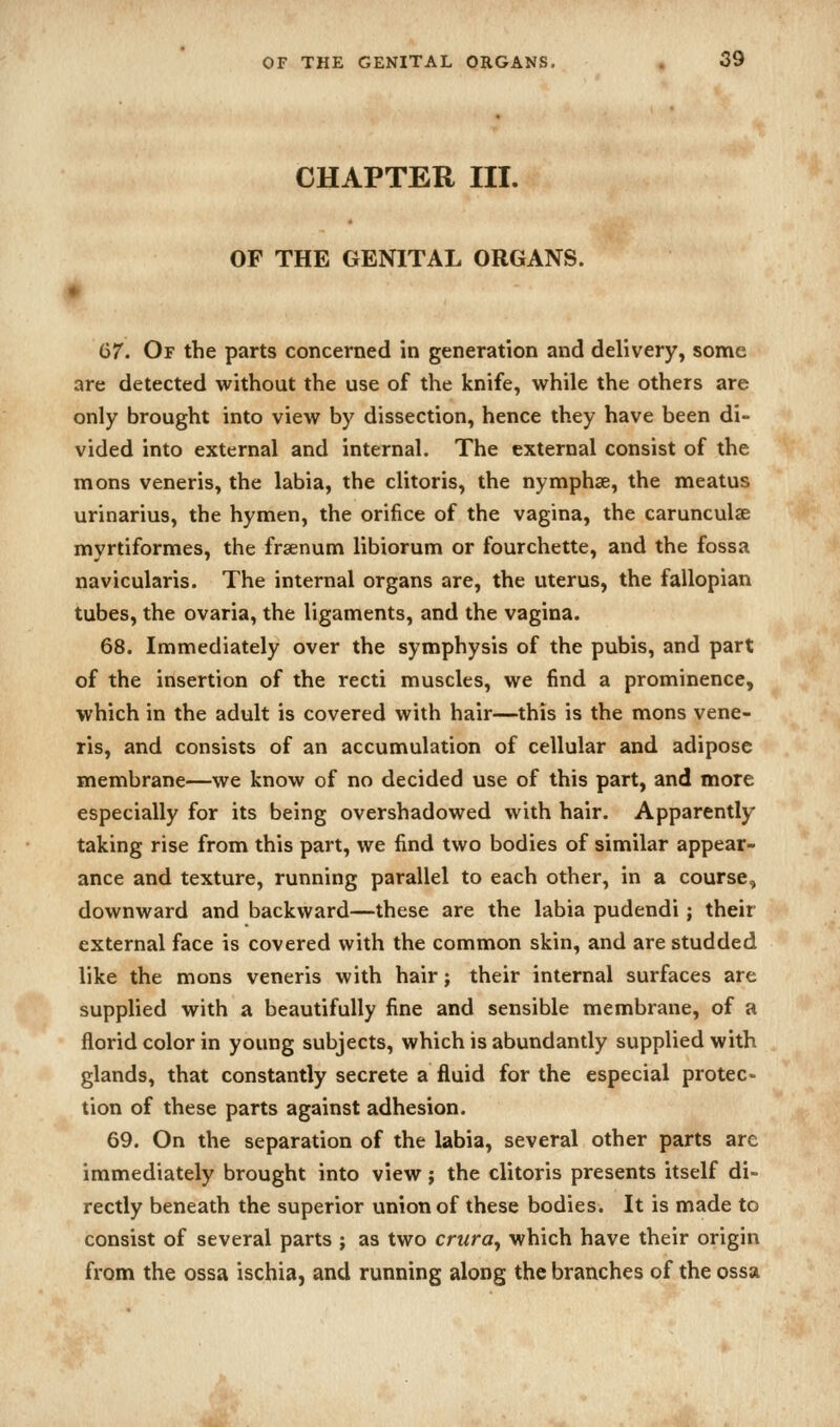 CHAPTER III. OF THE GENITAL ORGANS. 67. Of the parts concerned in generation and delivery, some are detected without the use of the knife, while the others are only brought into view by dissection, hence they have been di- vided into external and internal. The external consist of the mons veneris, the labia, the clitoris, the nymphae, the meatus urinarius, the hymen, the orifice of the vagina, the carunculse myrtiformes, the fraenum libiorum or fourchette, and the fossa navicularis. The internal organs are, the uterus, the fallopian tubes, the ovaria, the ligaments, and the vagina. 68. Immediately over the symphysis of the pubis, and part of the insertion of the recti muscles, we find a prominence, which in the adult is covered with hair—this is the mons vene- ris, and consists of an accumulation of cellular and adipose membrane—we know of no decided use of this part, and more especially for its being overshadowed with hair. Apparently taking rise from this part, we find two bodies of similar appear- ance and texture, running parallel to each other, in a course, downward and backward—these are the labia pudendi; their external face is covered with the common skin, and are studded like the mons veneris with hair; their internal surfaces are supplied with a beautifully fine and sensible membrane, of a florid color in young subjects, which is abundantly supplied with glands, that constantly secrete a fluid for the especial protec- tion of these parts against adhesion. 69. On the separation of the labia, several other parts are immediately brought into view; the clitoris presents itself di- rectly beneath the superior union of these bodies. It is made to consist of several parts ; as two crura^ which have their origin from the ossa ischia, and running along the branches of the ossa