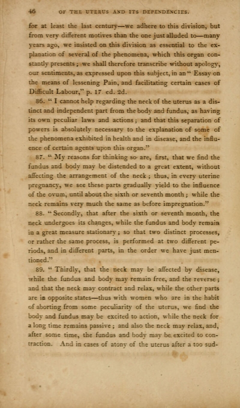 for at least the last century—we adhere to this division, but from very ditferent motives than the one just alluded to—many years ago, we insisted on this division as essential to the ex- planation of several of the phenomena, which this organ con- standy presents ; we shall therefore transcribe without apc-logy, our sentiments, as expressed upon this subject, in an  Essav on the means of lessening Pain, and facilitating certain cases of Difficult Labour, p. 17 ed. 2d. 86.  I cannot help regarding the neck of the uterus as a dis- tinct and independent part from the bodv and fundus, as having its own peculiar laws and actions; and that this separation of powers is absolutely necessary to the explanation of some of the phenomena exhibited in health and in disease, and the influ- ence of certain agents upon this organ.'* 87. ** My reasons for thinking so^ are, first, that we find the fundus and body may be distended to a great extent, without affecting the arrangement of the neck ; thus, in every uterine pregnancy, we see these parts gradually yield to the influence of the ovum, until about the sixth or seventh month ; while the neck remains very much the same as before impregnation. 88. • Secondly, that after the sixth or seventh month, the neck undergoes its changes, while the fundus and body remain in a great measure stationary; so that two distinct processes, or rather the same process, is performed at two different pe- riods, and in different parts, in the order we have just men- tioned. 89.  Thirdly, that the neck may be affected by disease, while the fundus and body may remain free, and the reverse; and that the neck may contract and relax, while the other parts are in opposite states—thus with women who are in the habit of aborting from some peculiarity of the uterus, we find the body and fiindus may be excited to action, while the neck for a long time remains passive ; and also the neck may relax, and, after some time, the fundus and body may be excited to con- traction. And in cases of atonv of the uterus after a too sud-