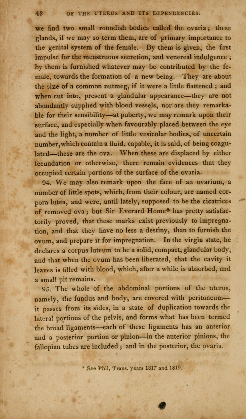 we find two small roundish bodies called the ovaria; these glands, if we may so term them, are of primary importance to the genital system of the female. By them is given, the first impulse for the menstruous secretion, and venereal indulgence ; by them is furnished whatever may be contributed by the fe- male, towards the formation of a new being. They are about the size of a common nutmeg, if it were a little flattened ; and when cut into, present a glandular appearance—they are not abundantly supplied with blood vessels, nor are they remarka- ble for their sensibility—at puberty, we may remark upon their surface, and especially when favourably placed between the eye and the light, a number of little vesicular bodies, of uncertain number,which contain a fluid, capable, it is said, of being coagu- lated—these are the ova. When these are displaced by either fecundation or otherwise, there remain evidences that they occupied certain portions of the surface of the ovaria. 94. We may also remark upon the face of an ovarium, a number of little spots, which, from their colour, are named cor- pora lutea, and were, until lately, supposed to be the cicatrices of removed ova ; but Sir Everard Home* has pretty satisfac- torily proved, that these marks exist previously to impregna- tion, and that they have no less a destiny, than to furnish the ovum, and prepare it for impregnation. In the virgin state, he declares a corpus luteum to be a solid, compact, glandular body, and that when the ovum has been liberated, that the cavity it leaves is filled with blood, which, after a while is absorbed, and a small pit remains. 95. The whole of the abdominal portions of the uterus, namely, the fundus and body, are covered with peritoneum— it passes from its sides, in a state of duplication towards the lateral portions of the pelvis, and forms what has been termed the broad ligaments—each of these ligaments has an anterior and a posterior portion or pinion—in the anterior pinions, the fallopian tubes are included ; and in the posterior, the ovaria. • See Phil. Trans, years 1817 and 1819.