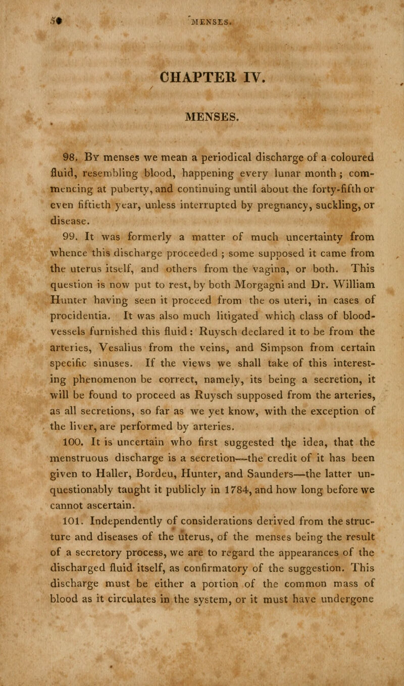 .5# 'menses. CHAPTER IV. MENSES. 98. By menses we mean a periodical discharge of a coloured fluid, resembling blood, happening every lunar month ; com- mtncing at puberty, and continuing until about the forty-fifth or even fiftieth year, unless interrupted by pregnancy, suckling, or disease. 99. It was formerly a matter of much uncertainty from whence this discharge proceeded ; some supposed it came from the uterus itself, and others from the vagina, or both. This question is now put to rest, by both Morgagni and Dr. William Hunter having seen it proceed from the os uteri, in cases of procidentia. It was also much litigated which class of blood- vessels furnished this fluid: Ruysch declared it to be from the arteries, Vesalius from the veins, and Simpson from certain specific sinuses. If the views we shall take of this interest- ing phenomenon be correct, namely, its being a secretion, it will be found to proceed as Ruysch supposed from the arteries, as all secretions, so far as we yet know, with the exception of the liver, are performed by arteries. 100. It is uncertain who first suggested the idea, that the menstruous discharge is a secretion-—the credit of it has been given to Haller, Bordeu, Hunter, and Saunders—the latter un- questionably taught it publicly in 1784, and how long before we cannot ascertain. 101. Independently of considerations derived from the struc- ture and diseases of the uterus, of the menses being the result of a secretory process, we are to regard the appearances of the discharged fluid itself, as confirmatory of the suggestion. This discharge must be either a portion of the common mass of blood as it circulates in the system, or it must have undergone