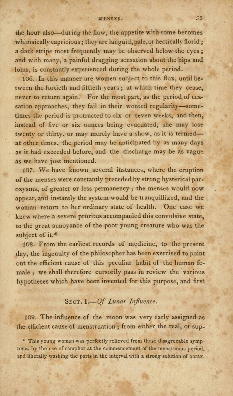 the hour also—during the flow, the appetite with some becomes whimsically capricious; they are languid, pale, or hectically florid j a dark stripe most frequently may be observed below the eyes ; and with many, a painful dragging sensation about the hips and loins, is constantly experienced during the whole period. 106. In this manner are women subject to this flux, until be- tween the fortieth and fiftieth years ; at which time they cease, never to return again. For the most part, as the period of ces- sation approaches, they fail in their wonted regularity—some- times the period is protracted to six or seven weeks, and then, instead of five or six ounces being evacuated, she may lose twenty or thirty, or may merely have a show, as it is termed— at other times, the period may be anticipated by as many days as it had exceeded before, and the discharge may be as vague as we have just mentioned. 107. We have known several instances, where the eruption of the menses were constantly preceded by strong hysterical par- oxysms, of greater or less permanency ; the menses would now appear, and instantly the system would be tranquillized, and the woman return to her ordinary state of health. One case we knew where a severe pruritus accompanied this convulsive state, to the great annoyance of the poor young creature who was the subject of it.* 108. From the earliest records of medicine, to the present day, the ingenuity of the philosopher has been exercised to point out the efficient cause of this peculiar habit of the human fe- male ; we shall therefore cursorily pass in review the various hypotheses which have been invented for this purpose, and first Sect. I.—Of Lunar Influence. 109. The influence of the moon was very early assigned as the efficient cause of menstruation ; from either the real, or sup- * This young woman was perfectly relieved from these disagreeable symp- toms, by the use of camphor at the commencement of the menstruous period, and liberally washing the parts in the interval with a strong solution of borax.