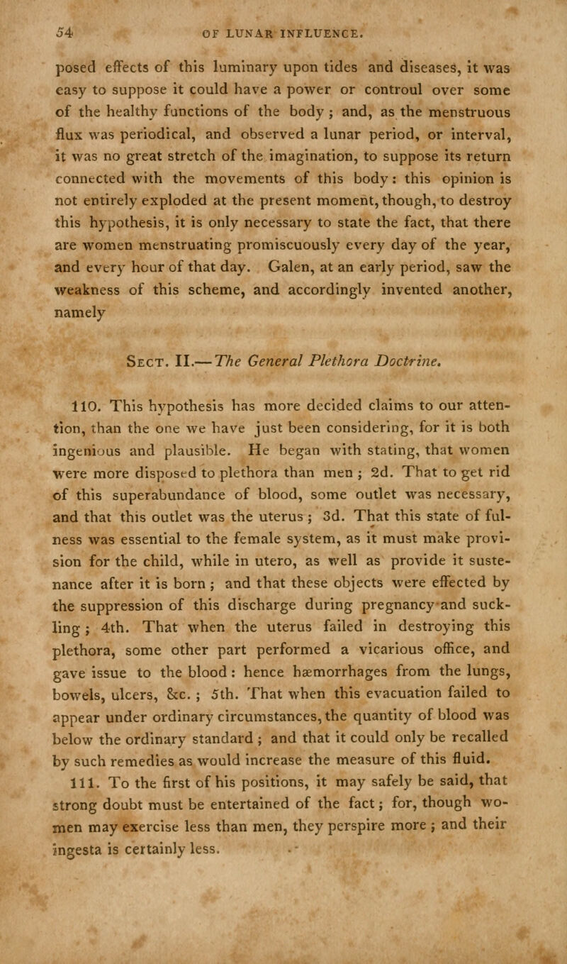 j4 of lunar influence. posed effects of this luminary upon tides and diseases, it was easy to suppose it could have a power or controul over some of the healthy functions of the body; and, as the menstruous flux was periodical, and observed a lunar period, or interval, it was no great stretch of the imagination, to suppose its return connected with the movements of this body: this opinion is not entirely exploded at the present moment, though, to destroy this hypothesis, it is only necessary to state the fact, that there are women menstruating promiscuously every day of the year, and every hour of that day. Galen, at an early period, saw the weakness of this scheme, and accordingly invented another, namely Sect. II.— The General Plethora Doctrine. 110. This hypothesis has more decided claims to our atten- tion, than the one we have just been considering, for it is both ingenious and plausible. He began with stating, that women were more disposed to plethora than men ; 2d. That to get rid of this superabundance of blood, some outlet was necessary, and that this outlet was the uterus ; 3d. That this state of ful- ness was essential to the female system, as it must make provi- sion for the child, while in utero, as well as provide it suste- nance after it is born ; and that these objects were effected by the suppression of this discharge during pregnancyand suck- ling ; 4th. That when the uterus failed in destroying this plethora, some other part performed a vicarious office, and gave issue to the blood: hence haemorrhages from the lungs, bowels, ulcers, &c. ; 5th. That when this evacuation failed to appear under ordinary circumstances, the quantity of blood was below the ordinary standard ; and that it could only be recalled by such remedies as would increase the measure of this fluid. 111. To the first of his positions, it may safely be said, that strong doubt must be entertained of the fact; for, though wo- men may exercise less than men, they perspire more ; and their ingesta is certainly less.