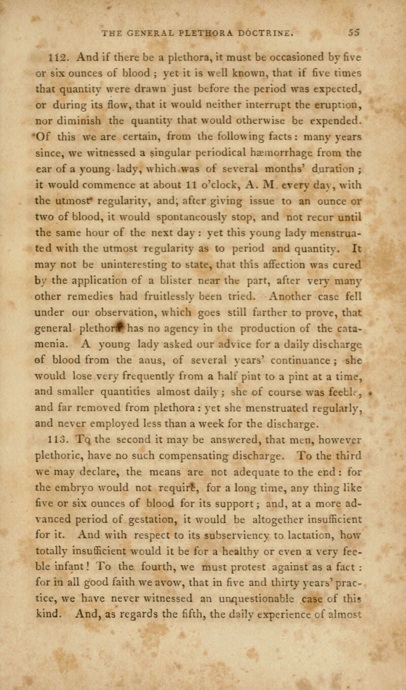 112. And if there be a plethora, it must be occasioned by five or six ounces of blood ; yet it is well known, that if five times that quantity were drawn just before the period was expected, or during its flow, that it would neither interrupt the eruption, nor diminish the quantity that would otherwise be expended. •Of this we are certain, from the following facts: many years since, we witnessed a singular periodical haeaiorrhage from the ear of a young lady, which .was of several months' duration; it would commence at about 11 o'clock, A. M. every da}, with the utmost* regularity, and; after giving issue to an ounce or two of blood, it would spontaneously stop, and not recur until the same hour of the next day : yet this young lady menstrua- ted with the utmost regularity as to period and quantity. It may not be uninteresting to state, that this affection was cured by the application of a blister near the part, after very many other remedies had fruitlessly been tried. Another case fell under our observation, which goes still farther to prove, that general plethor0has no agency in the production of the cata- menia. A young lady asked our advice for a daily discharge of blood from the anus, of several years' continuance ; she would lose very frequently from a half pint to a pint at a time, and smaller quantities almost daily; she of course was feeblr, and far removed from plethora: yet she menstruated regularly, and never employed less than a week for the discharge. 113. Tq the second it may be answered, that men, however plethoric, have no such compensating discharge. To the third we may declare, the means are not adequate to the end: for the embryo would not requirt, for a long time, any thing like five or six ounces of blood for its support; and, at a more ad- vanced period of gestation, it would be altogether insufficient for it. And with respect to its subserviency to lactation, how totally insufficient would it be for a healthy or even a very fee- ble infant! To the fourth, we must protest against as a fact : for in all good faith we avow, that in five and thirty years' prac- tice, we have never witnessed an unquestionable case of this kind. And, as regards the fifth, the daily experience of almost