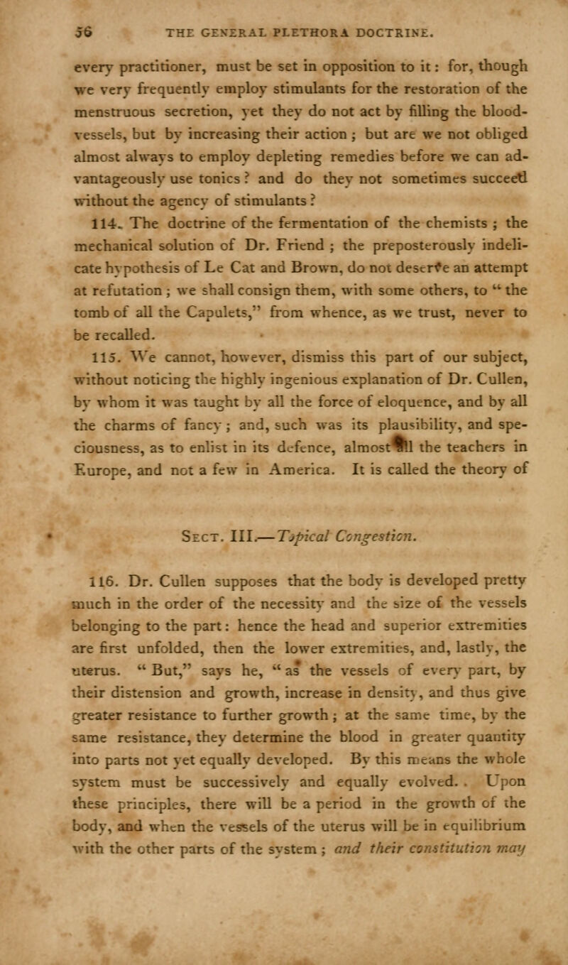 every practitioner, must be set in opposition to it: for, though we very frequently employ stimulants for the restoration of the menstruous secretion, yet they do not act by filling the blood- vessels, but by increasing their action ; but are we not obliged almost always to employ depleting remedies before we can ad- vantageously use tonics ? and do they not sometimes succeetl without the agency of stimulants ? 114. The doctrine of the fermentation of the chemists ; the mechanical solution of Dr. Friend ; the preposterously indeli- cate hypothesis of Le Cat and Brown, do noi descrf e an attempt at refutation ; we shall consign them, with some others, to  the tomb of all the Capulets, from whence, as we trust, never to be recalled. 115. ^^'e cannot, however, dismiss this part of our subject, without noticing the highly ingenious explanation of Dr. CuUen, by whom it was taught by all the force of eloquence, and by all the charms of fancy ; and, such was its plau^ibilit}-, and spe- ciousness, as to enlist in its defence, almostTHl the teachers in Europe, and not a few in America. It is called the theory of Sect. III.— Tjpical Congestion. 116. Dr. Cullen supposes that the body is developed pretty much in the order of the necessity and the size of the vessels belonging to the part: hence the head and superior extremities are first unfolded, then the lower extremities, and, lastly, the uterus.  But, says he,  as the vessels of even*- part, by their distension and growth, increase in density, and thus give greater resistance to further growth; at the same time, by the same resistance, they determine the blood in greater quantity into parts not vet equally developed. By this means the whole system must be successively and equally evolved. . Upon these principles, there will be a period in the growth of the body, and when the vessels of the uterus will be in equilibrium with the other parts of the system ; and their constitution may