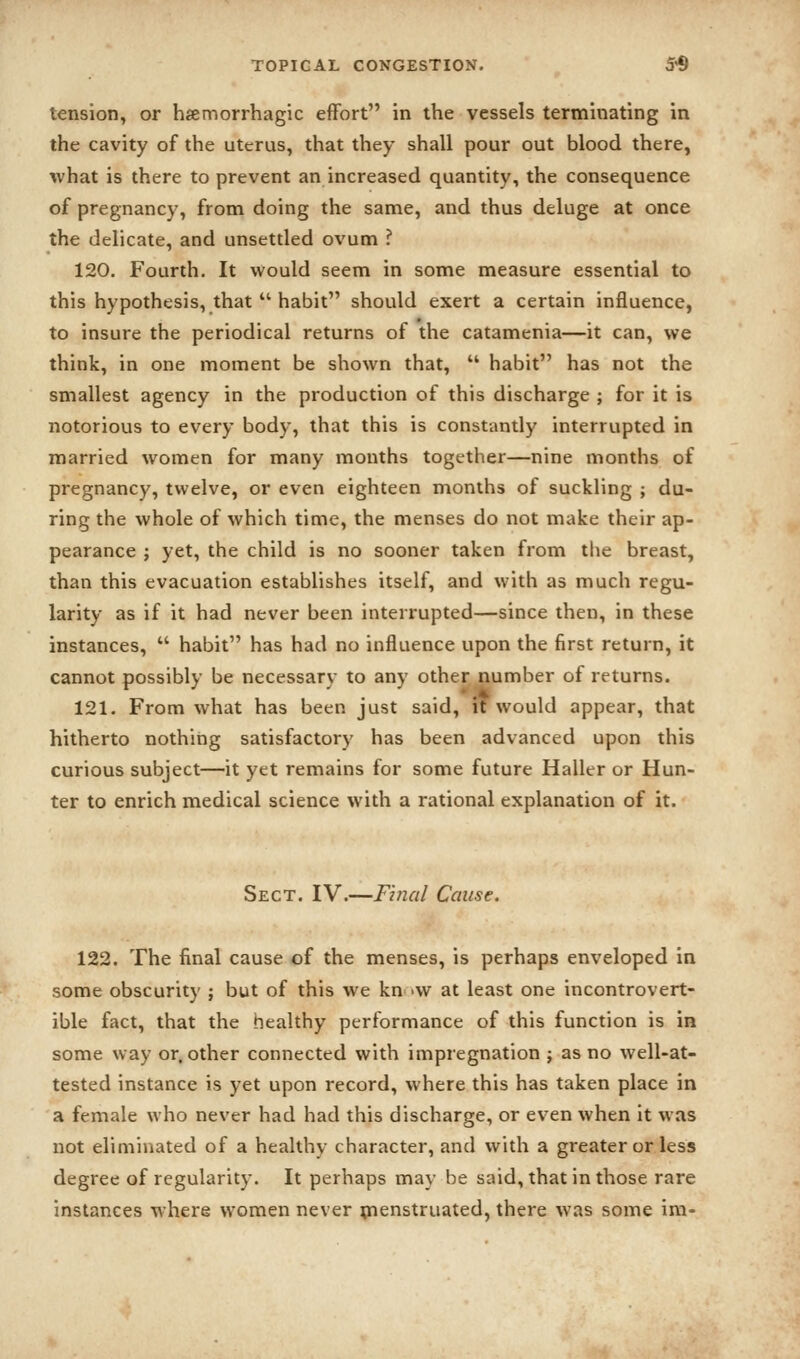 tension, or hamorrhagic effort in the vessels terminating in the cavity of the uterus, that they shall pour out blood there, ■what is there to prevent an increased quantity, the consequence of pregnancy, from doing the same, and thus deluge at once the delicate, and unsettled ovum ? 120. Fourth. It would seem in some measure essential to this hypothesis, that  habit should exert a certain influence, to insure the periodical returns of the catamenia—it can, we think, in one moment be shown that,  habit has not the smallest agency in the production of this discharge ; for it is notorious to every body, that this is constantly interrupted in married women for many months together—nine months of pregnancy, twelve, or even eighteen months of suckling ; du- ring the whole of which time, the menses do not inake their ap- pearance J yet, the child is no sooner taken from the breast, than this evacuation establishes itself, and with as much regu- larity as if it had never been interrupted—since then, in these instances,  habit has had no influence upon the first return, it cannot possibly be necessary to any other number of returns. 121. From what has been just said, it would appear, that hitherto nothiiig satisfactory has been advanced upon this curious subject—it yet remains for some future Haller or Hun- ter to enrich medical science with a rational explanation of it. Sect. IV.—Final Cause. 122. The final cause of the menses, is perhaps enveloped in some obscurity j but of this we kn 'W at least one incontrovert- ible fact, that the healthy performance of this function is in some way or, other connected with impregnation ; as no well-at- tested instance is yet upon record, where this has taken place in a female who never had had this discharge, or even when it was not eliminated of a healthy character, and with a greater or less degree of regularity. It perhaps may be said, that in those rare instances where women never ^nenstruated, there was some im-