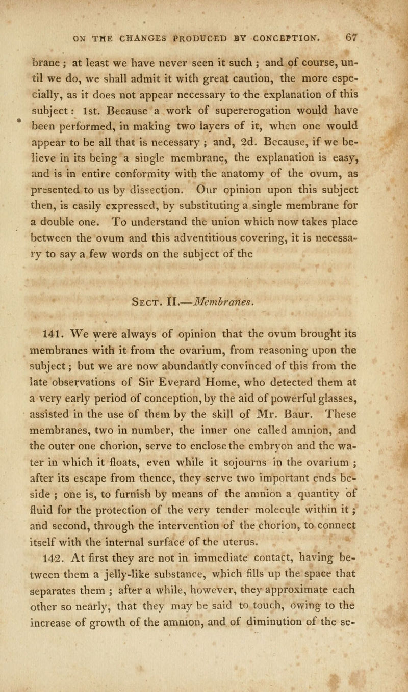 brane ; at least we have never seen it such ; and of course, un- til we do, we shall admit it with great caution, the more espe- cially, as it does not appear necessary to the explanation of this subject: 1st. Because a work of supererogation would have been performed, in making two layers of it, when one would appear to be all that is necessary ; and, 2d. Because, if we be- lieve in its being a single membrane, the explanation is easy, and is in entire conformity with the anatomy of the ovum, as presented to us by dissection. Our opinion upon this subject then, is easily expressed, by substituting a single membrane for a double one. To understand the union which now takes place between the ovum and this adventitious covering, it is necessa- ry to say a few words on the subject of the Sect. II.—Membranes. 141. We were always of opinion that the ovum brought its membranes with it from the ovarium, from reasoning upon the subject; but we are now abundantly convinced of this from the late observations of Sir Everard Home, who detected them at a very early period of conception, by the aid of powerful glasses, assisted in the use of them by the skill of Mr. Baur. These membranes, two in number, the inner one called amnion, and the outer one chorion, serve to enclose the embryon and the wa- ter in which it floats, even while it sojourns in the ovarium j after its escape from thence, they serve two important ends be- side ; one is, to furnish by means of the amnion a quantity of fluid for the protection of the very tender molecule within it; and second, through the intervention of the chorion, to connect itself with the internal surface of the uterus. 142. At first they are not in immediate contact, having be- tween them a jelly-like substance, which fills up the space that separates them ; after a while, however, they approximate each other so nearly, that they may be said to touch, owing to the increase of growth of the amnion, and of diminution of the se-