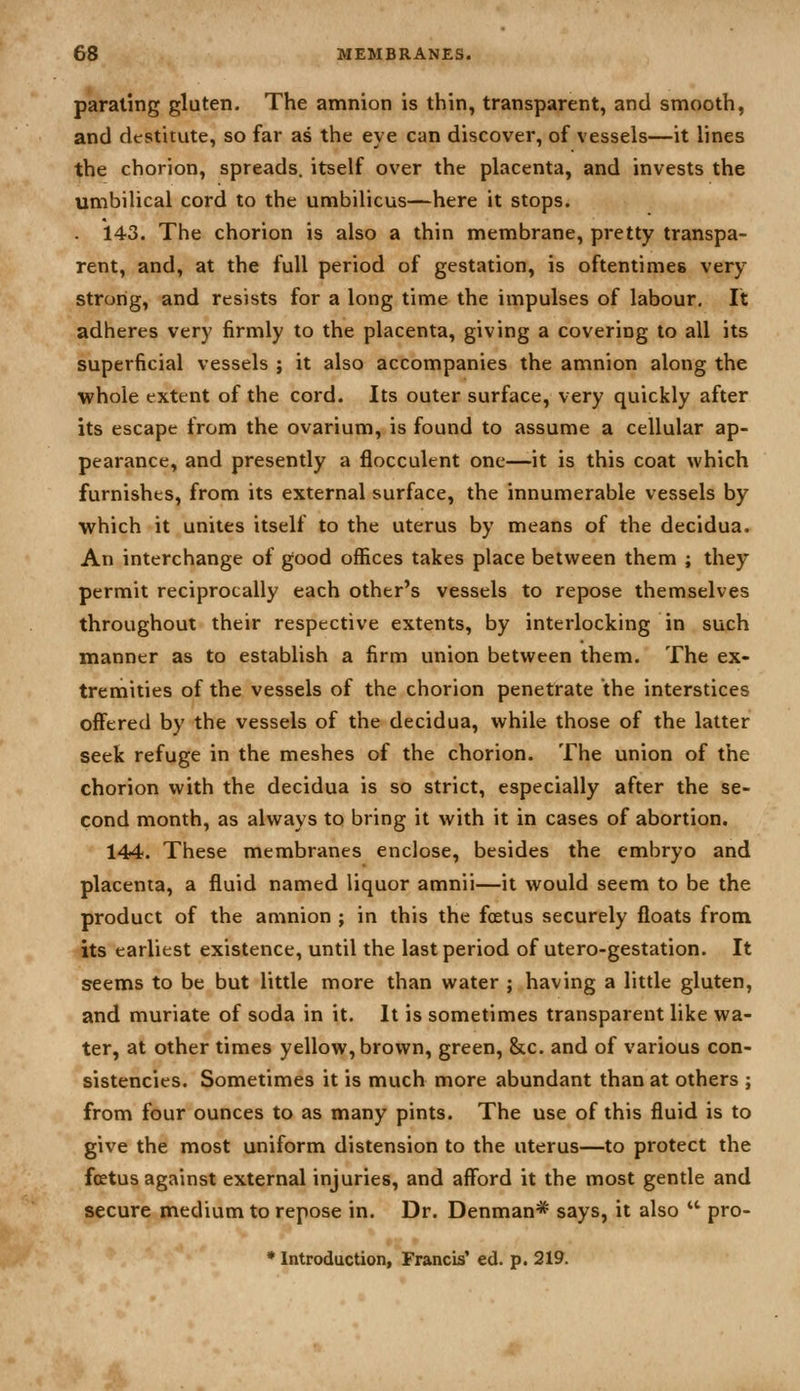 paraling gluten. The amnion is thin, transparent, and smooth, and destitute, so far as the eye can discover, of vessels—it lines the chorion, spreads, itself over the placenta, and invests the umbilical cord to the umbilicus—here it stops. 143. The chorion is also a thin membrane, pretty transpa- rent, and, at the full period of gestation, is oftentimes very strong, and resists for a long time the impulses of labour. It adheres very firmly to the placenta, giving a covering to all its superficial vessels ; it also accompanies the amnion along the whole extent of the cord. Its outer surface, very quickly after its escape from the ovarium, is found to assume a cellular ap- pearance, and presently a flocculent one—it is this coat which furnishes, from its external surface, the innumerable vessels by which it unites itself to the uterus by means of the decidua. An interchange of good offices takes place between them ; they permit reciprocally each other's vessels to repose themselves throughout their respective extents, by interlocking in such manner as to establish a firm union between them. The ex- tremities of the vessels of the chorion penetrate the interstices offered by the vessels of the decidua, while those of the latter seek refuge in the meshes of the chorion. The union of the chorion with the decidua is so strict, especially after the se- cond month, as always to bring it with it in cases of abortion. 144. These membranes enclose, besides the embryo and placenta, a fluid named liquor amnii—it would seem to be the product of the amnion ; in this the foetus securely floats from its earliest existence, until the last period of utero-gestation. It seems to be but little more than water ; having a little gluten, and muriate of soda in it. It is sometimes transparent like wa- ter, at other times yellow, brown, green, &c. and of various con- sistencies. Sometimes it is much more abundant than at others ; from four ounces to as many pints. The use of this fluid is to give the most uniform distension to the uterus—to protect the foetus against external injuries, and afford it the most gentle and secure medium to repose in. Dr. Denman* says, it also  pro- • Introduction, Francis' ed. p. 219.